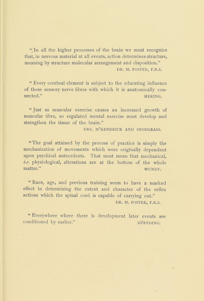 “In all the higher processes of the brain we must recognize that, in nervous material at all events, action determines structure, meaning by structure molecular arrangement and disposition.” DR. M. FOSTER, F.R.S. “ Every cerebral element is subject to the educating influence of those sensory nerve fibres with which it is anatomically con- nected.” HERING. “ Just as muscular exercise causes an increased growth of muscular fibre, so regulated mental exercise must develop and strengthen the tissue of the brain.” DRS. M’KENDRICK AND SNODGRASS. “The goal attained by the process of practice is simply the mechanization of movements which were originally dependent upon psychical antecedents. That must mean that mechanical, i.e. physiological, alterations are at the bottom of the whole matter.” WUNDT. “ Race, age, and previous training seem to have a marked effect in determining the extent and character of the reflex actions which the spinal cord is capable of carrying out.” DR. M. FOSTER, F.R.S. “ Everywhere where there is development later events are conditioned by earlier.” HOFFDING.