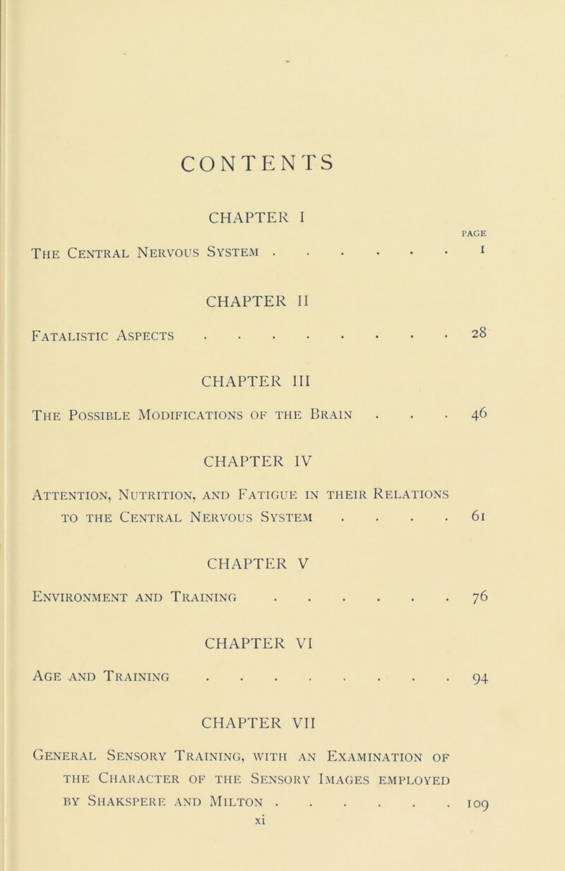 CONTENTS CHAPTER I PAGE The Central Nervous System 1 Fatalistic Aspects CHAPTER II 28 CHAPTER III The Possible Modifications of the Brain ... 46 CHAPTER IV Attention, Nutrition, and Fatigue in their Relations to the Central Nervous System . . . .61 CHAPTER V Environment and Training 76 Age and Training CHAPTER VI 94 CHAPTER VII General Sensory Training, with an Examination of the Character of the Sensory Images employed by Shakspere and Milton 109