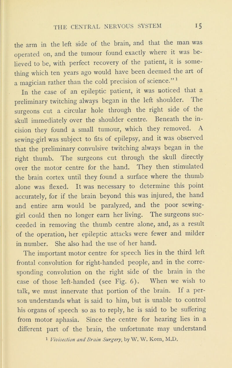 the arm in the left side of the brain, and that the man was operated on, and the tumour found exactly where it was be- lieved to be, with perfect recovery of the patient, it is some- thing which ten years ago would have been deemed the art of a magician rather than the cold precision of science.” 1 In the case of an epileptic patient, it was noticed that a preliminary twitching always began in the left shoulder. The surgeons cut a circular hole through the right side of the skull immediately over the shoulder centre. Beneath the in- cision they found a small tumour, which they removed. A sewing-girl was subject to fits of epilepsy, and it was observed that the preliminary convulsive twitching always began in the right thumb. The surgeons cut through the skull directly over the motor centre for the hand. They then stimulated the brain cortex until they found a surface where the thumb alone was flexed. It was necessary to determine this point accurately, for if the brain beyond this was injured, the hand and entire arm would be paralyzed, and the poor sewing- girl could then no longer earn her living. The surgeons suc- ceeded in removing the thumb centre alone, and, as a result of the operation, her epileptic attacks were fewer and milder in number. She also had the use of her hand. The important motor centre for speech lies in the third left frontal convolution for right-handed people, and in the corre- sponding convolution on the right side of the brain in the case of those left-handed (see Fig. 6). When we wish to talk, we must innervate that portion of the brain. If a per- son understands what is said to him, but is unable to control his organs of speech so as to reply, he is said to be suffering from motor aphasia. Since the centre for hearing lies in a different part of the brain, the unfortunate may understand 1 Vivisection and Brain Surgery, by W. W. Keen, M.D.