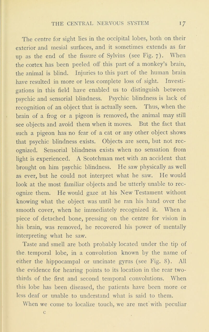 The centre for sight lies in the occipital lobes, both on their exterior and mesial surfaces, and it sometimes extends as far up as the end of the fissure of Sylvius (see Fig. 7). When the cortex has been peeled off this part of a monkey’s brain, the animal is blind. Injuries to this part of the human brain have resulted in more or less complete loss of sight. Investi- gations in this field have enabled us to distinguish between psychic and sensorial blindness. Psychic blindness is lack of recognition of an object that is actually seen. Thus, when the brain of a frog or a pigeon is removed, the animal may still see objects and avoid them when it moves. But the fact that such a pigeon has no fear of a cat or any other object shows that psychic blindness exists. Objects are seen, but not rec- ognized. Sensorial blindness exists when no sensation from light is experienced. A Scotchman met with an accident that brought on him psychic blindness. He saw physically as well as ever, but he could not interpret what he saw. He would look at the most familiar objects and be utterly unable to rec- ognize them. He would gaze at his New Testament without knowing what the object was until he ran his hand over the smooth cover, when he immediately recognized it. When a piece of detached bone, pressing on the centre for vision in his brain, was removed, he recovered his power of mentally interpreting what he saw. Taste and smell are both probably located under the tip of the. temporal lobe, in a convolution known by the name of either the hippocampal or uncinate gyrus (see Fig. 8). All the evidence for hearing points to its location in the rear two- thirds of the first and second temporal convolutions. When this lobe has been diseased, the patients have been more or less deaf or unable to understand what is said to them. When we come to localize touch, we are met with peculiar c