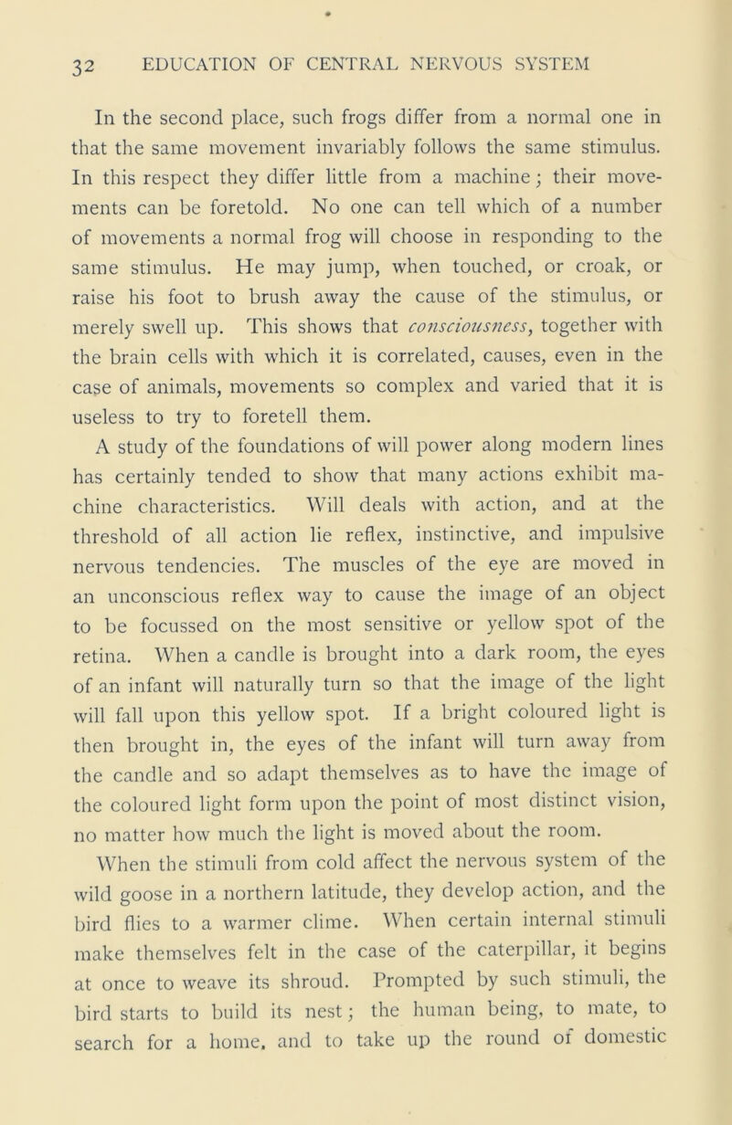 In the second place, such frogs differ from a normal one in that the same movement invariably follows the same stimulus. In this respect they differ little from a machine; their move- ments can be foretold. No one can tell which of a number of movements a normal frog will choose in responding to the same stimulus. He may jump, when touched, or croak, or raise his foot to brush away the cause of the stimulus, or merely swell up. This shows that conscious?iess, together with the brain cells with which it is correlated, causes, even in the case of animals, movements so complex and varied that it is useless to try to foretell them. A study of the foundations of will power along modern lines has certainly tended to show that many actions exhibit ma- chine characteristics. Will deals with action, and at the threshold of all action lie reflex, instinctive, and impulsive nervous tendencies. The muscles of the eye are moved in an unconscious reflex way to cause the image of an object to be focussed on the most sensitive or yellow spot of the retina. When a candle is brought into a dark room, the eyes of an infant will naturally turn so that the image of the light will fall upon this yellow spot. If a bright coloured light is then brought in, the eyes of the infant will turn away trom the candle and so adapt themselves as to have the image of the coloured light form upon the point of most distinct vision, no matter how much the light is moved about the room. When the stimuli from cold affect the nervous system of the wild goose in a northern latitude, they develop action, and the bird flies to a warmer clime. When certain internal stimuli make themselves felt in the case of the caterpillar, it begins at once to weave its shroud. Prompted by such stimuli, the bird starts to build its nest \ the human being, to mate, to search for a home, and to take up the round oi domestic