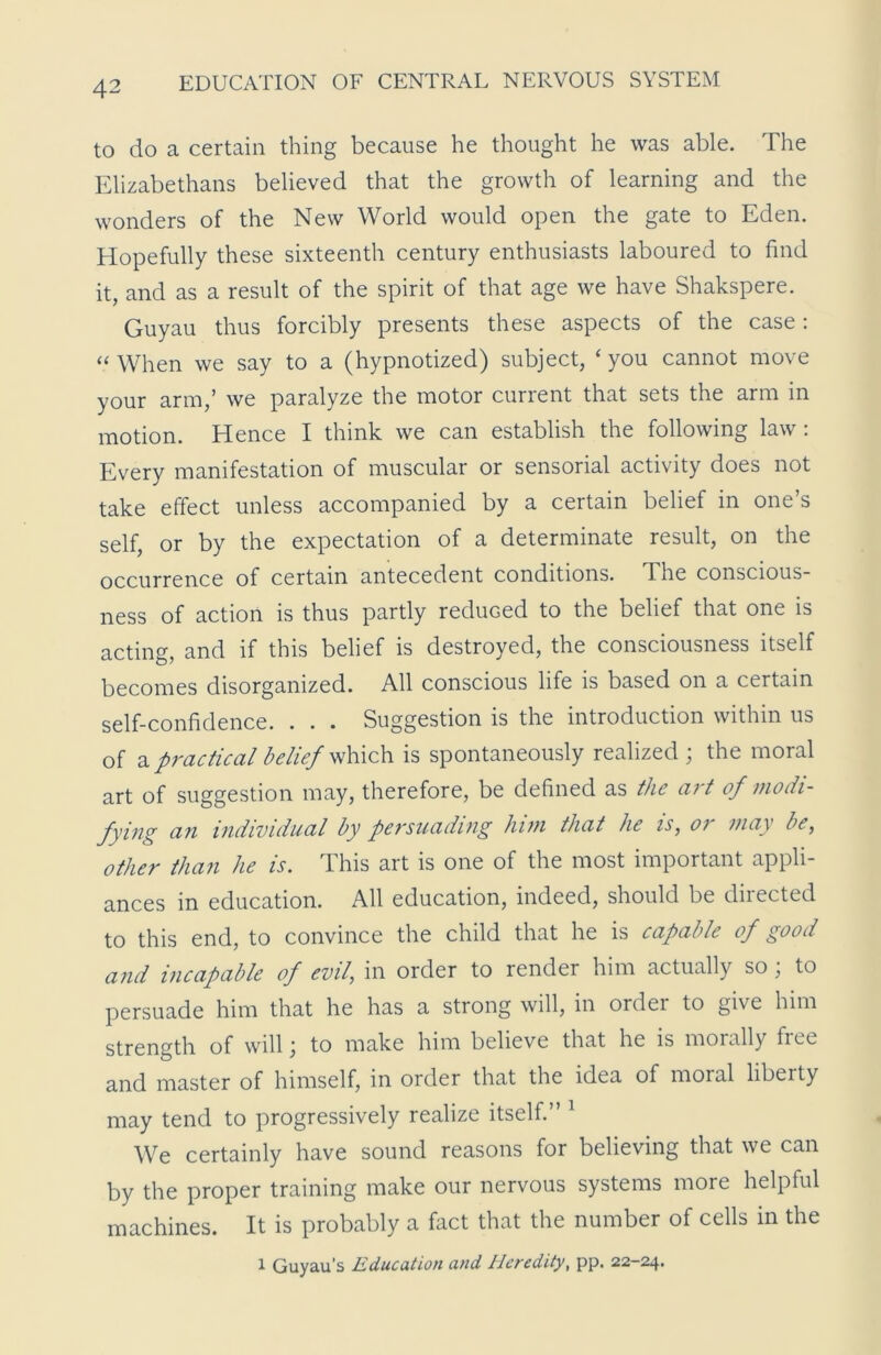 to do a certain thing because he thought he was able. The Elizabethans believed that the growth of learning and the wonders of the New World would open the gate to Eden. Hopefully these sixteenth century enthusiasts laboured to find it, and as a result of the spirit of that age we have Shakspere. Guyau thus forcibly presents these aspects of the case: “ When we say to a (hypnotized) subject, ‘ you cannot move your arm,’ we paralyze the motor current that sets the arm in motion. Hence I think we can establish the following law : Every manifestation of muscular or sensorial activity does not take effect unless accompanied by a certain belief in one’s self, or by the expectation of a determinate result, on the occurrence of certain antecedent conditions. The conscious- ness of action is thus partly reduced to the belief that one is acting, and if this belief is destroyed, the consciousness itself becomes disorganized. All conscious life is based on a certain self-confidence. . . . Suggestion is the introduction within us of a practical belief which is spontaneously realized ; the moral art of suggestion may, therefore, be defined as the art of modi- fying an individual by persuading him that he is, oi may be, other than he is. This art is one of the most important appli- ances in education. All education, indeed, should be directed to this end, to convince the child that he is capable of good and incapable of evil, in order to render him actually so; to persuade him that he has a strong will, in order to give him strength of will; to make him believe that he is morally free and master of himself, in order that the idea of moral libeity may tend to progressively realize itself.” 1 We certainly have sound reasons for believing that we can by the proper training make our nervous systems more helpful machines. It is probably a fact that the number of cells in the 1 Guyau’s Education and Heredity, pp. 22-24.