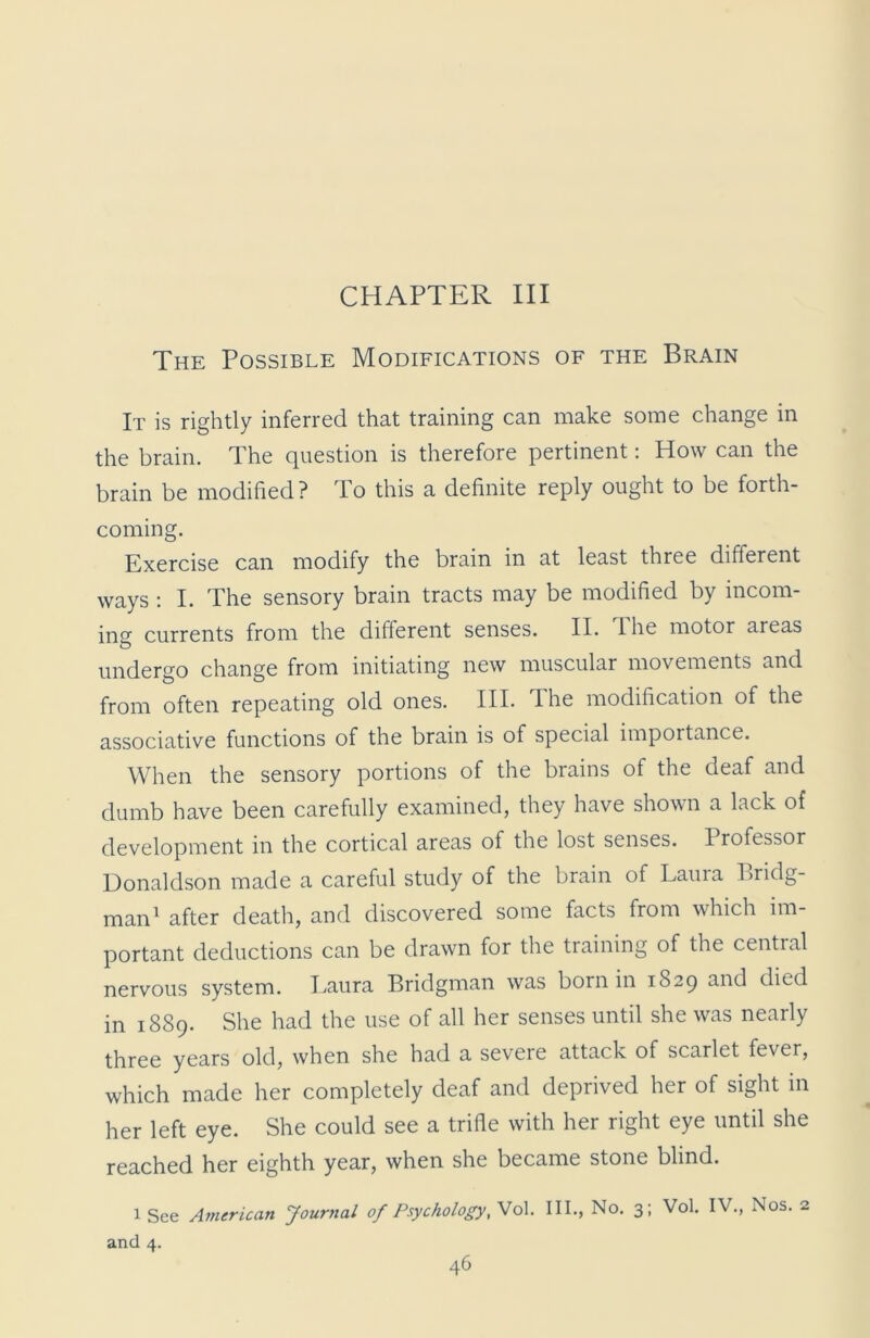 CHAPTER III The Possible Modifications of the Brain It is rightly inferred that training can make some change in the brain. The question is therefore pertinent: How can the brain be modified? To this a definite reply ought to be forth- coming. Exercise can modify the brain in at least three different ways : I. The sensory brain tracts may be modified by incom- ing currents from the different senses. II. lhe motor areas undergo change from initiating new muscular movements and from often repeating old ones. III. The modification of the associative functions of the brain is of special importance. When the sensory portions of the brains of the deaf and dumb have been carefully examined, they have shown a lack of development in the cortical areas of the lost senses. Professor Donaldson made a careful study of the brain of Lauia Bridg- man1 after death, and discovered some facts from which im- portant deductions can be drawn for the training of the central nervous system. Laura Bridgman was born in 1829 and died in 1889. She had the use of all her senses until she was nearly three years old, when she had a severe attack of scarlet fever, which made her completely deaf and deprived her of sight in her left eye. She could see a trifle with her right eye until she reached her eighth year, when she became stone blind. 1 See American Journal of Psychology, Vol. III., No. 3; Vol. IV., Nos. 2 and 4.