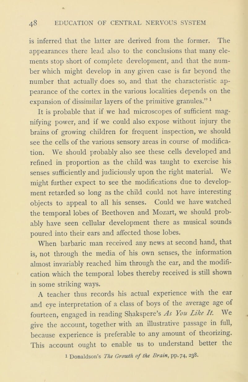 is inferred that the latter are derived from the former. The appearances there lead also to the conclusions that many ele- ments stop short of complete development, and that the num- ber which might develop in any given case is far beyond the number that actually does so, and that the characteristic ap- pearance of the cortex in the various localities depends on the expansion of dissimilar layers of the primitive granules.” 1 It is probable that if we had microscopes of sufficient mag- nifying power, and if we could also expose without injury the brains of growing children for frequent inspection, we should see the cells of the various sensory areas in course of modifica- tion. We should probably also see these cells developed and refined in proportion as the child was taught to exercise his senses sufficiently and judiciously upon the right material. We might further expect to see the modifications due to develop- ment retarded so long as the child could not have interesting objects to appeal to all his senses. Could we have watched the temporal lobes of Beethoven and Mozart, we should prob- ably have seen cellular development there as musical sounds poured into their ears and affected those lobes. When barbaric man received any news at second hand, that is, not through the media of his own senses, the information almost invariably reached him through the ear, and the modifi- cation which the temporal lobes thereby received is still shown in some striking ways. A teacher thus records his actual experience with the ear and eye interpretation of a class of boys of the average age of fourteen, engaged in reading Shakspere’s As You Like It. We give the account, together with an illustrative passage in full, because experience is preferable to any amount of theorizing. This account ought to enable us to understand better the i Donaldson’s The Growth of the Brain, pp. 74, 238.