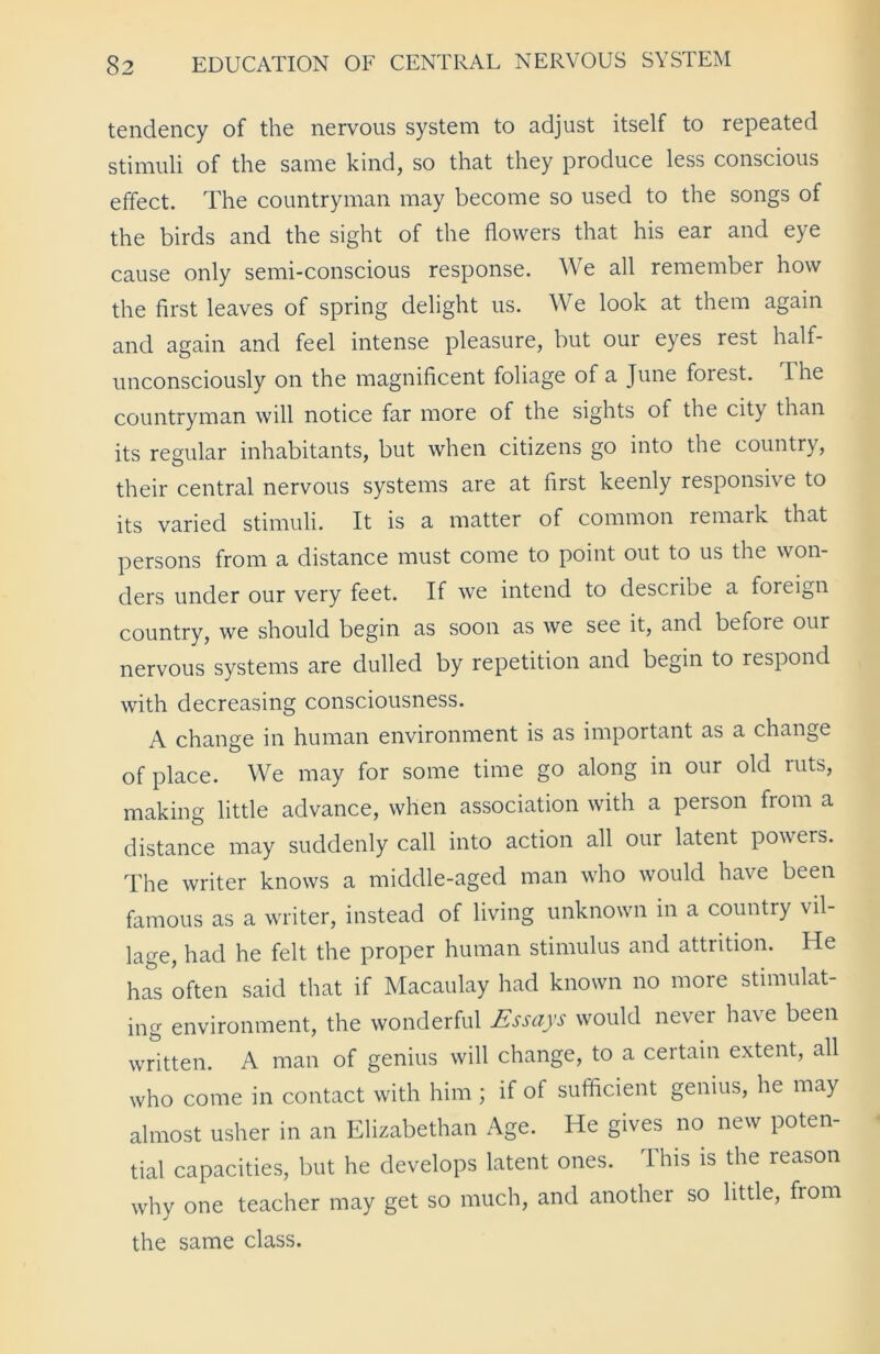 tendency of the nervous system to adjust itself to repeated stimuli of the same kind, so that they produce less conscious effect. The countryman may become so used to the songs of the birds and the sight of the flowers that his ear and eye cause only semi-conscious response. We all remember how the first leaves of spring delight us. We look at them again and again and feel intense pleasure, but our eyes rest half- unconsciously on the magnificent foliage of a June forest. The countryman will notice far more of the sights of the city than its regular inhabitants, but when citizens go into the country, their central nervous systems are at first keenly responsive to its varied stimuli. It is a matter of common remark that persons from a distance must come to point out to us the won- ders under our very feet. If we intend to describe a foreign country, we should begin as soon as we see it, and before our nervous systems are dulled by repetition and begin to respond with decreasing consciousness. A change in human environment is as important as a change of place. We may for some time go along in our old ruts, making little advance, when association with a person from a distance may suddenly call into action all our latent powers. The writer knows a middle-aged man who would have been famous as a writer, instead of living unknown in a country vil- lage, had he felt the proper human stimulus and attrition. He has often said that if Macaulay had known no more stimulat- ing environment, the wonderful Essays would never have been written. A man of genius will change, to a certain extent, all who come in contact with him; if of sufficient genius, he may almost usher in an Elizabethan Age. He gives no new poten- tial capacities, but he develops latent ones. This is the reason why one teacher may get so much, and another so little, from the same class.