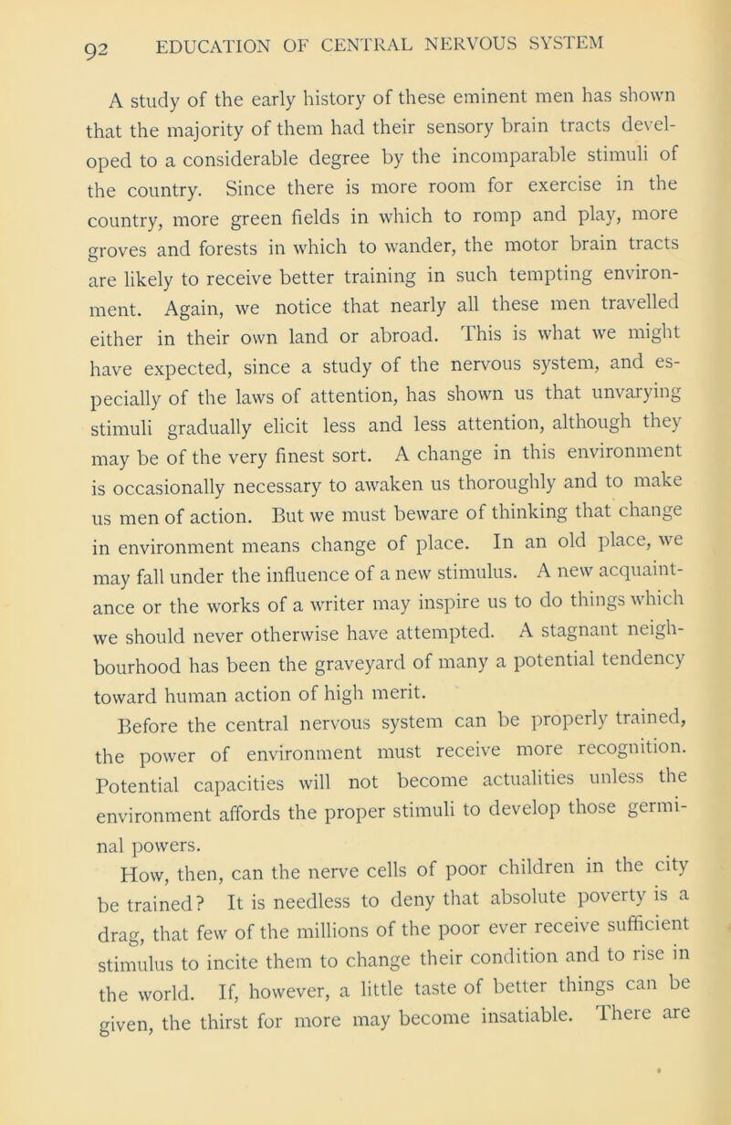 A study of the early history of these eminent men has shown that the majority of them had their sensory brain tracts devel- oped to a considerable degree by the incomparable stimuli of the country. Since there is more room for exercise in the country, more green fields in which to romp and play, more groves and forests in which to wander, the motor brain tracts are likely to receive better training in such tempting environ- ment. Again, we notice that nearly all these men travelled either in their own land or abroad, 'ihis is what we might have expected, since a study of the nervous system, and es- pecially of the laws of attention, has shown us that unvarying stimuli gradually elicit less and less attention, although they may be of the very finest sort. A change in this environment is occasionally necessary to awaken us thoroughly and to make us men of action. But we must beware of thinking that change in environment means change of place. In an old place, we may fall under the influence of a new stimulus. A new acquaint- ance or the works of a writer may inspire us to do things which we should never otherwise have attempted. A stagnant neigh- bourhood has been the graveyard of many a potential tendency toward human action of high merit. Before the central nervous system can be properly trained, the power of environment must receive more recognition. Potential capacities will not become actualities unless the environment affords the proper stimuli to develop those germi- nal powers. How, then, can the nerve cells of poor children in the city be trained? It is needless to deny that absolute poverty is a drag, that few of the millions of the poor ever receive sufficient stimulus to incite them to change their condition and to rise in the world. If, however, a little taste of better things can be given, the thirst for more may become insatiable. There are