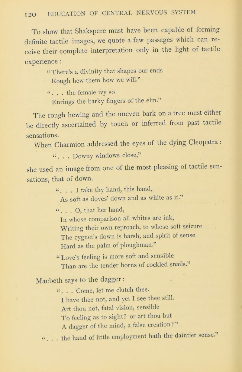 To show that Shakspere must have been capable of forming definite tactile images, we Quote a few passages which can re- ceive their complete interpretation only in the light of tactile experience : « There’s a divinity that shapes our ends Rough hew them how we will.” “. . . the female ivy so Enrings the barky fingers of the elm.” The rough hewing and the uneven bark on a tree must either be directly ascertained by touch or inferred from past tactile sensations. When Charmion addressed the eyes of the dying Cleopatra: «. . . Downy windows close,” she used an image from one of the most pleasing of tactile sen- sations, that of down. «. . . I take thy hand, this hand, As soft as doves’ down and as white as it.” “ . . . O, that her hand, In whose comparison all whites are ink, Writing their own reproach, to whose soft seizure The cygnet’s down is harsh, and spirit of sense Hard as the palm of ploughman.” a Love’s feeling is more soft and sensible Than are the tender horns of cockled snails.” Macbeth says to the dagger : «. . . Come, let me clutch thee. I have thee not, and yet I see thee still. Art thou not, fatal vision, sensible To feeling as to sight? or art thou but A dao'0'er of the mind, a false creation? a f the hand of little employment hath the daintier sense.”