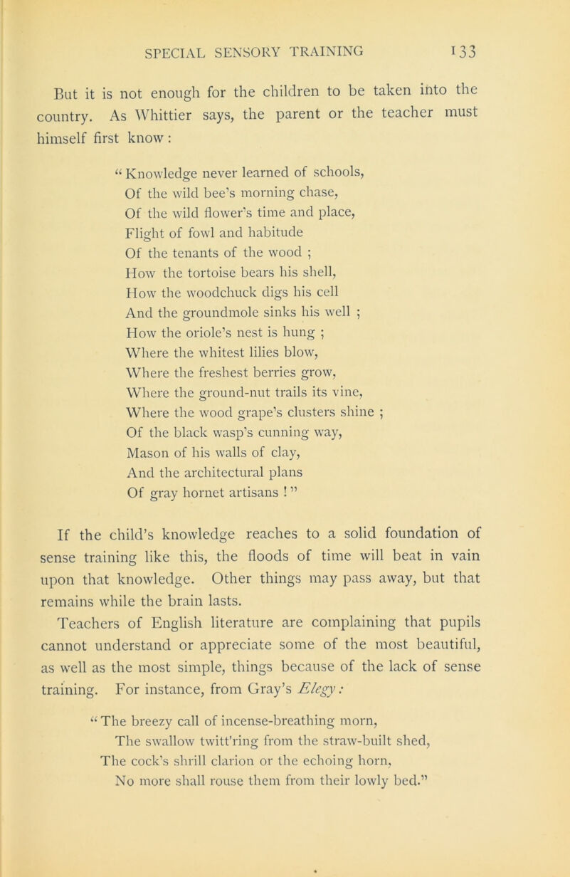 But it is not enough for the children to be taken into the country. As Whittier says, the parent or the teacher must himself first know : “ Knowledge never learned of schools, Of the wild bee’s morning chase, Of the wild flower’s time and place, Flight of fowl and habitude Of the tenants of the wood ; How the tortoise bears his shell, How the woodchuck digs his cell And the groundmole sinks his well ; How the oriole’s nest is hung ; Where the whitest lilies blow, Where the freshest berries grow, Where the ground-nut trails its vine, Where the wood grape’s clusters shine ; Of the black wasp’s cunning way, Mason of his walls of clay, And the architectural plans Of gray hornet artisans ! ” If the child’s knowledge reaches to a solid foundation of sense training like this, the floods of time will beat in vain upon that knowledge. Other things may pass away, but that remains while the brain lasts. Teachers of English literature are complaining that pupils cannot understand or appreciate some of the most beautiful, as well as the most simple, things because of the lack of sense training. For instance, from Gray’s Elegy: “ The breezy call of incense-breathing morn, The swallow twitt’ring from the straw-built shed, The cock’s shrill clarion or the echoing horn, No more shall rouse them from their lowly bed.”