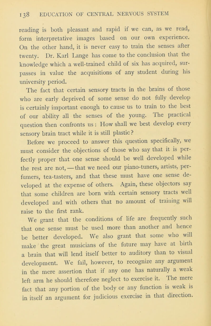 reading is both pleasant and rapid if we can, as we read, form interpretative images based on our own experience. On the other hand, it is never easy to train the senses after twenty. Dr. Karl Lange has come to the conclusion that the knowledge which a well-trained child of six has acquired, sur- passes in value the acquisitions of any student during his university period. The fact that certain sensory tracts in the brains of those who are early deprived of some sense do not fully develop is certainly important enough to cause us to train to the best of our ability all the senses of the young. The practical question then confronts us : How shall we best develop every sensory brain tract while it is still plastic? Before we proceed to answer this question specifically, we must consider the objections of those who say that it is per- fectly proper that one sense should be well developed while the rest are not, — that we need our piano-tuners, artists, per- fumers, tea-tasters, and that these must have one sense de- veloped at the expense of others. Again, these objectors say that some children are born with certain sensory tracts well developed and with others that no amount of training will raise to the first rank. We grant that the conditions of life are frequently such that one sense must be used more than another and hence be better developed. We also grant that some who will make the great musicians of the future may have at birth a brain that will lend itself better to auditory than to visual development. We fail, however, to recognize any argument in the mere assertion that if any one has naturally a wreak left arm he should therefore neglect to exercise it. The mere fact that any portion of the body or any function is weak is in itself an argument for judicious exercise in that direction.