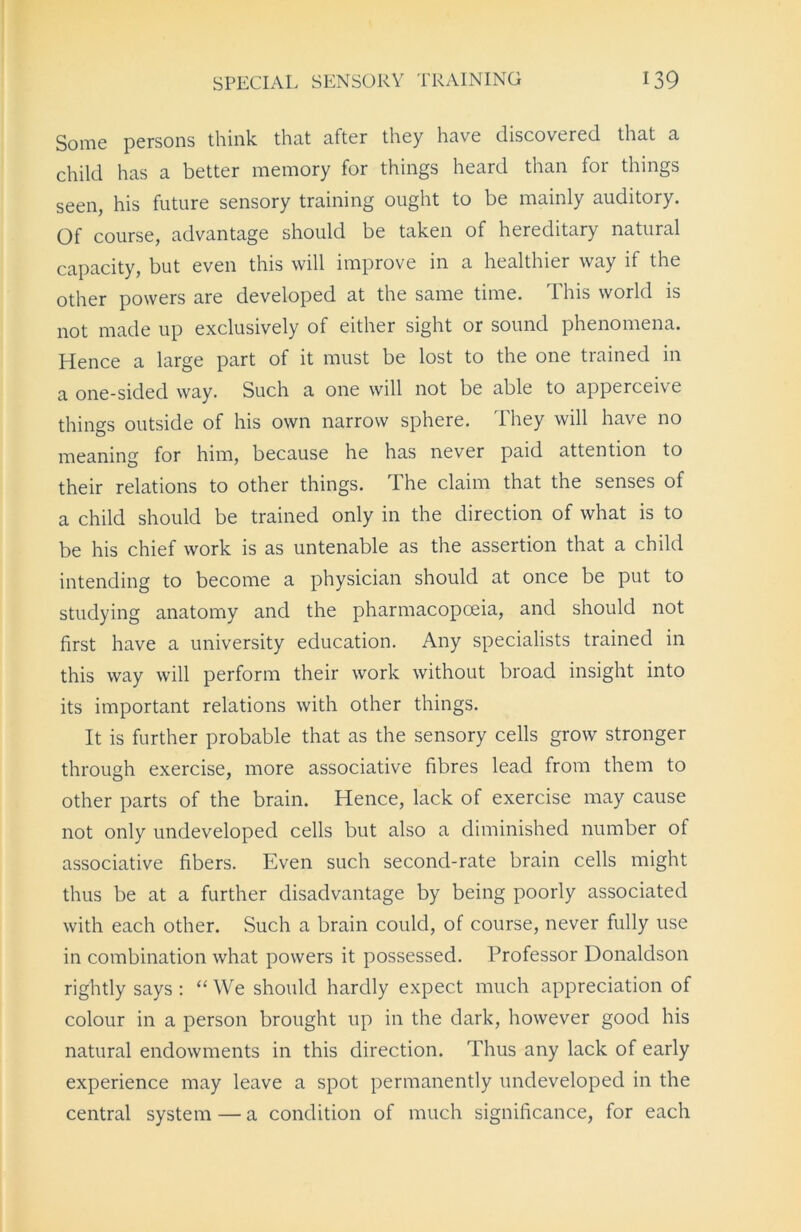 Some persons think that after they have discovered that a child has a better memory for things heard than for things seen, his future sensory training ought to be mainly auditory. Of course, advantage should be taken of hereditary natural capacity, but even this will improve in a healthier way if the other powers are developed at the same time. This world is not made up exclusively of either sight or sound phenomena. Hence a large part of it must be lost to the one trained in a one-sided way. Such a one will not be able to apperceive things outside of his own narrow sphere. They will have no meaning for him, because he has never paid attention to their relations to other things. The claim that the senses of a child should be trained only in the direction of what is to be his chief work is as untenable as the assertion that a child intending to become a physician should at once be put to studying anatomy and the pharmacopoeia, and should not first have a university education. Any specialists trained in this way will perform their work without broad insight into its important relations with other things. It is further probable that as the sensory cells grow stronger through exercise, more associative fibres lead from them to other parts of the brain. Hence, lack of exercise may cause not only undeveloped cells but also a diminished number of associative fibers. Even such second-rate brain cells might thus be at a further disadvantage by being poorly associated with each other. Such a brain could, of course, never fully use in combination what powers it possessed. Professor Donaldson rightly says : “ We should hardly expect much appreciation of colour in a person brought up in the dark, however good his natural endowments in this direction. Thus any lack of early experience may leave a spot permanently undeveloped in the central system — a condition of much significance, for each