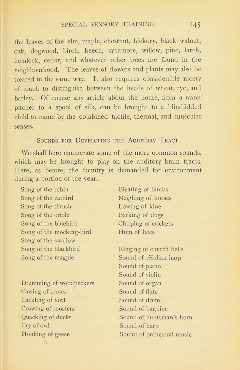 the leaves of the elm, maple, chestnut, hickory, black walnut, oak, dogwood, birch, beech, sycamore, willow, pine, larch, hemlock, cedar, and whatever other trees are found in the neighbourhood. The leaves of flowers and plants may also be treated in the same way. It also requires considerable nicety of touch to distinguish between the heads of wheat, rye, and barley. Of course any article about the house, from a water pitcher to a spool of silk, can be brought to a blindfolded child to name by the combined tactile, thermal, and muscular senses. Sounds for Developing the Auditory Tract We shall here enumerate some of the more common sounds, which may be brought to play on the auditory brain tracts. Here, as before, the country is demanded for environment during a portion of the year. Song of the robin Song of the catbird Song of the thrush Song of the oriole Song of the bluebird Song of the mocking-bird Song of the swallow Song of the blackbird Song of the magpie Drumming of woodpeckers Cawing of crows Cackling of fowl Crowing of roosters Quacking of ducks Cry of owl Honking of geese Bleating of lambs Neighing of horses Lowing of kine Barking of dogs Chirping of crickets Hum of bees Ringing of church bells Sound of yEolian harp Sound of piano Sound of violin Sound of organ Sound of flute Sound of drum Sound of bagpipe Sound of huntsman’s horn Sound of harp Sound of orchestral music L