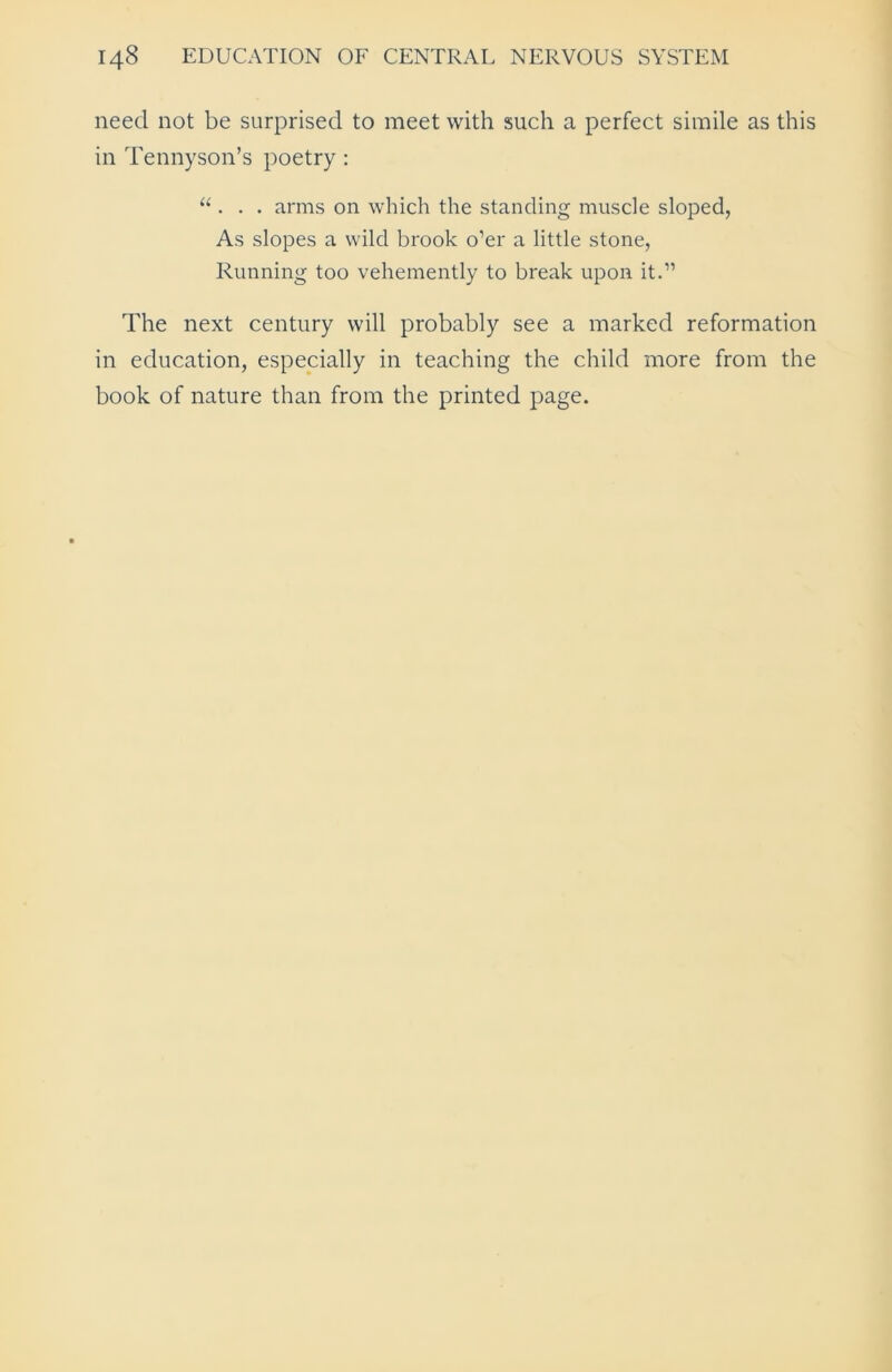 need not be surprised to meet with such a perfect simile as this in Tennyson’s poetry : “ . . . arms on which the standing muscle sloped, As slopes a wild brook o’er a little stone, Running too vehemently to break upon it.” The next century will probably see a marked reformation in education, especially in teaching the child more from the book of nature than from the printed page.