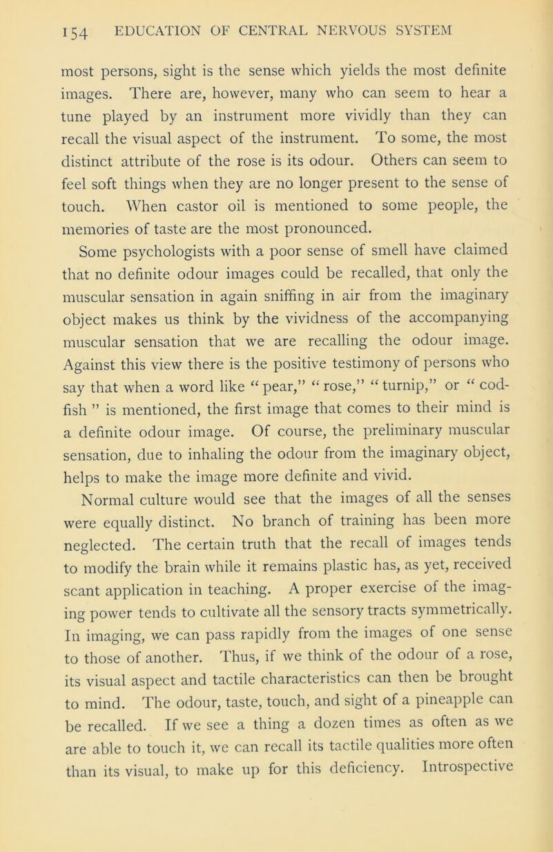 most persons, sight is the sense which yields the most definite images. There are, however, many who can seem to hear a tune played by an instrument more vividly than they can recall the visual aspect of the instrument. To some, the most distinct attribute of the rose is its odour. Others can seem to feel soft things when they are no longer present to the sense of touch. When castor oil is mentioned to some people, the memories of taste are the most pronounced. Some psychologists with a poor sense of smell have claimed that no definite odour images could be recalled, that only the muscular sensation in again sniffing in air from the imaginary object makes us think by the vividness of the accompanying muscular sensation that we are recalling the odour image. Against this view there is the positive testimony of persons who say that when a word like “ pear,” “ rose,” “ turnip,” or “ cod- fish ” is mentioned, the first image that comes to their mind is a definite odour image. Of course, the preliminary muscular sensation, due to inhaling the odour from the imaginary object, helps to make the image more definite and vivid. Normal culture would see that the images of all the senses were equally distinct. No branch of training has been more neglected. The certain truth that the recall of images tends to modify the brain while it remains plastic has, as yet, received scant application in teaching. A proper exercise of the imag- ing power tends to cultivate all the sensory tracts symmetrically. In imaging, we can pass rapidly from the images of one sense to those of another. Thus, if we think of the odour of a rose, its visual aspect and tactile characteristics can then be brought to mind. The odour, taste, touch, and sight of a pineapple can be recalled. If we see a thing a dozen times as often as we are able to touch it, we can recall its tactile qualities more often than its visual, to make up for this deficiency. Introspective