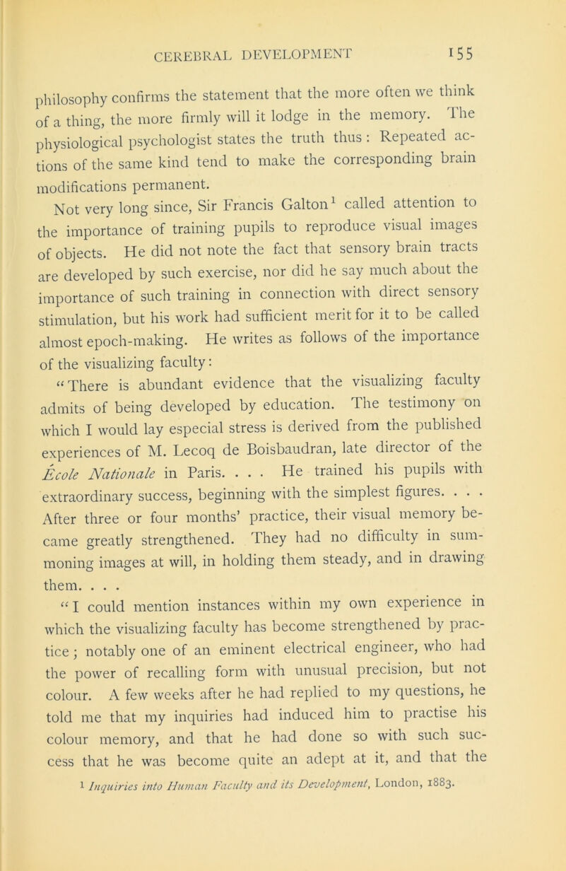 philosophy confirms the statement that the more often we think of a thing, the more firmly will it lodge in the memory. I he physiological psychologist states the truth thus : Repeated ac- tions of the same kind tend to make the corresponding brain modifications permanent. Not very long since, Sir Francis Galton1 called attention to the importance of training pupils to reproduce visual images of objects. He did not note the fact that sensory brain tracts are developed by such exercise, nor did he say much about the importance of such training in connection with direct sensory stimulation, but his work had sufficient merit for it to be called almost epoch-making. He writes as follows of the importance of the visualizing faculty: “ There is abundant evidence that the visualizing faculty admits of being developed by education. The testimony on which I would lay especial stress is derived from the published experiences of M. Tecoq de Boisbaudran, late diiectoi of the Ecole Nationale in Paris. ... He trained his pupils with extraordinary success, beginning with the simplest figuies. . . . After three or four months’ practice, their visual memory be- came greatly strengthened. They had no difficulty in sum- moning images at will, in holding them steady, and in drawing them. . . . “I could mention instances within my own experience in which the visualizing faculty has become strengthened by prac- tice ; notably one of an eminent electrical engineer, who had the power of recalling form with unusual precision, but not colour. A few weeks after he had replied to my questions, he told me that my inquiries had induced him to piactise his colour memory, and that he had done so with such suc- cess that he was become quite an adept at it, and that the