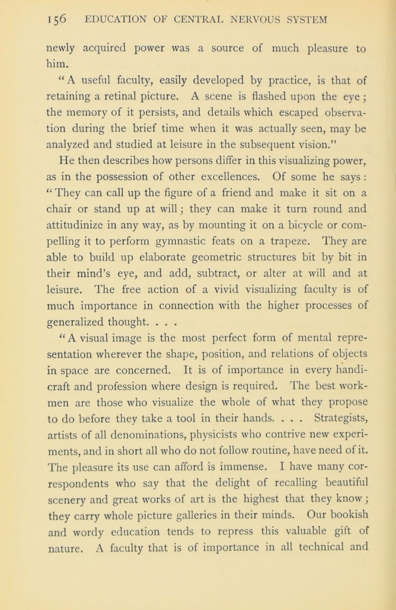 newly acquired power was a source of much pleasure to him. “A useful faculty, easily developed by practice, is that of retaining a retinal picture. A scene is flashed upon the eye ; the memory of it persists, and details which escaped observa- tion during the brief time when it was actually seen, may be analyzed and studied at leisure in the subsequent vision.” He then describes how persons differ in this visualizing power, as in the possession of other excellences. Of some he says : “ They can call up the figure of a friend and make it sit on a chair or stand up at will; they can make it turn round and attitudinize in any way, as by mounting it on a bicycle or com- pelling it to perform gymnastic feats on a trapeze. They are able to build up elaborate geometric structures bit by bit in their mind’s eye, and add, subtract, or alter at will and at leisure. The free action of a vivid visualizing faculty is of much importance in connection with the higher processes of generalized thought. . . . “ A visual image is the most perfect form of mental repre- sentation wherever the shape, position, and relations of objects in space are concerned. It is of importance in every handi- craft and profession where design is required. The best work- men are those who visualize the whole of what they propose to do before they take a tool in their hands. . . . Strategists, artists of all denominations, physicists who contrive new experi- ments, and in short all who do not follow routine, have need of it. The pleasure its use can afford is immense. I have many cor- respondents who say that the delight of recalling beautiful scenery and great works of art is the highest that they know; they carry whole picture galleries in their minds. Our bookish and wordy education tends to repress this valuable gift of nature. A faculty that is of importance in all technical and