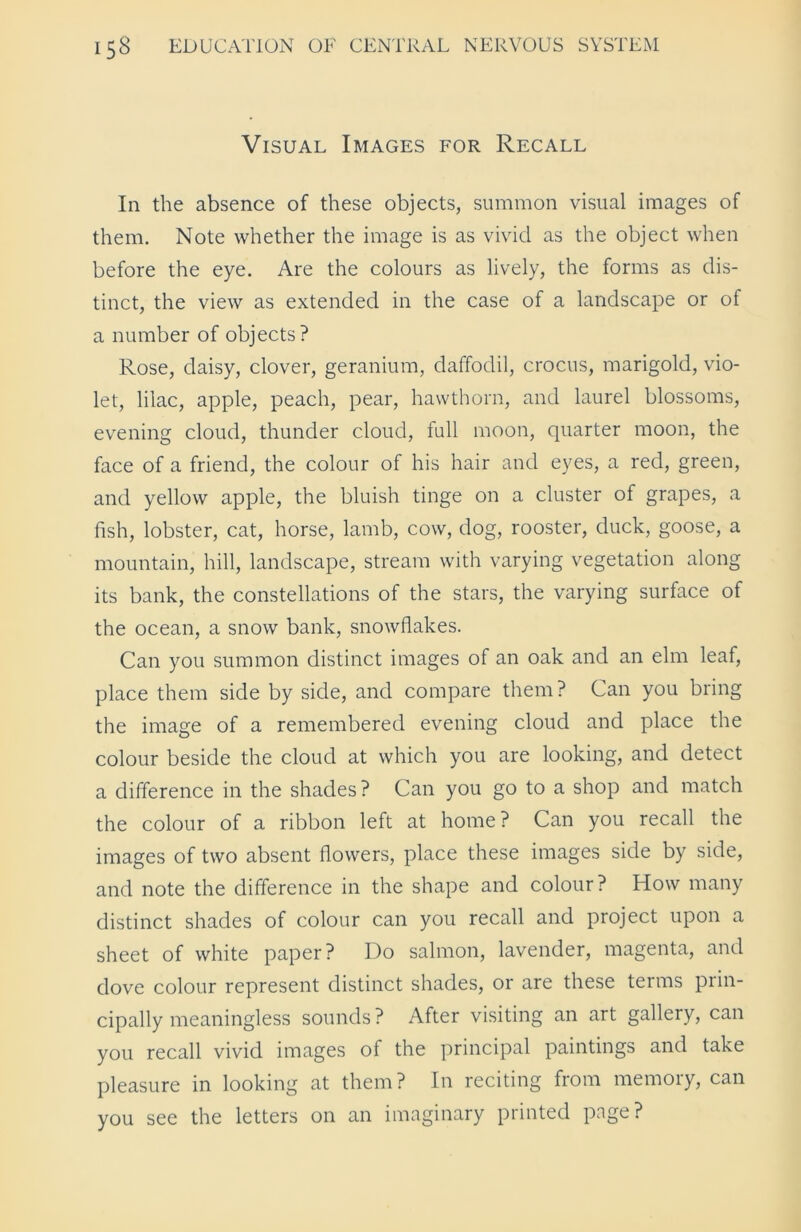 Visual Images for Recall In the absence of these objects, summon visual images of them. Note whether the image is as vivid as the object when before the eye. Are the colours as lively, the forms as dis- tinct, the view as extended in the case of a landscape or of a number of objects? Rose, daisy, clover, geranium, daffodil, crocus, marigold, vio- let, lilac, apple, peach, pear, hawthorn, and laurel blossoms, evening cloud, thunder cloud, full moon, quarter moon, the face of a friend, the colour of his hair and eyes, a red, green, and yellow apple, the bluish tinge on a cluster of grapes, a fish, lobster, cat, horse, lamb, cow, dog, rooster, duck, goose, a mountain, hill, landscape, stream with varying vegetation along its bank, the constellations of the stars, the varying surface of the ocean, a snow bank, snowflakes. Can you summon distinct images of an oak and an elm leaf, place them side by side, and compare them? Can you bring the image of a remembered evening cloud and place the colour beside the cloud at which you are looking, and detect a difference in the shades? Can you go to a shop and match the colour of a ribbon left at home? Can you recall the images of two absent flowers, place these images side by side, and note the difference in the shape and colour? How many distinct shades of colour can you recall and project upon a sheet of white paper? Do salmon, lavender, magenta, and dove colour represent distinct shades, or are these terms prin- cipally meaningless sounds? After visiting an art gallery, can you recall vivid images of the principal paintings and take pleasure in looking at them? In reciting from memoiy, can you see the letters on an imaginary printed page?
