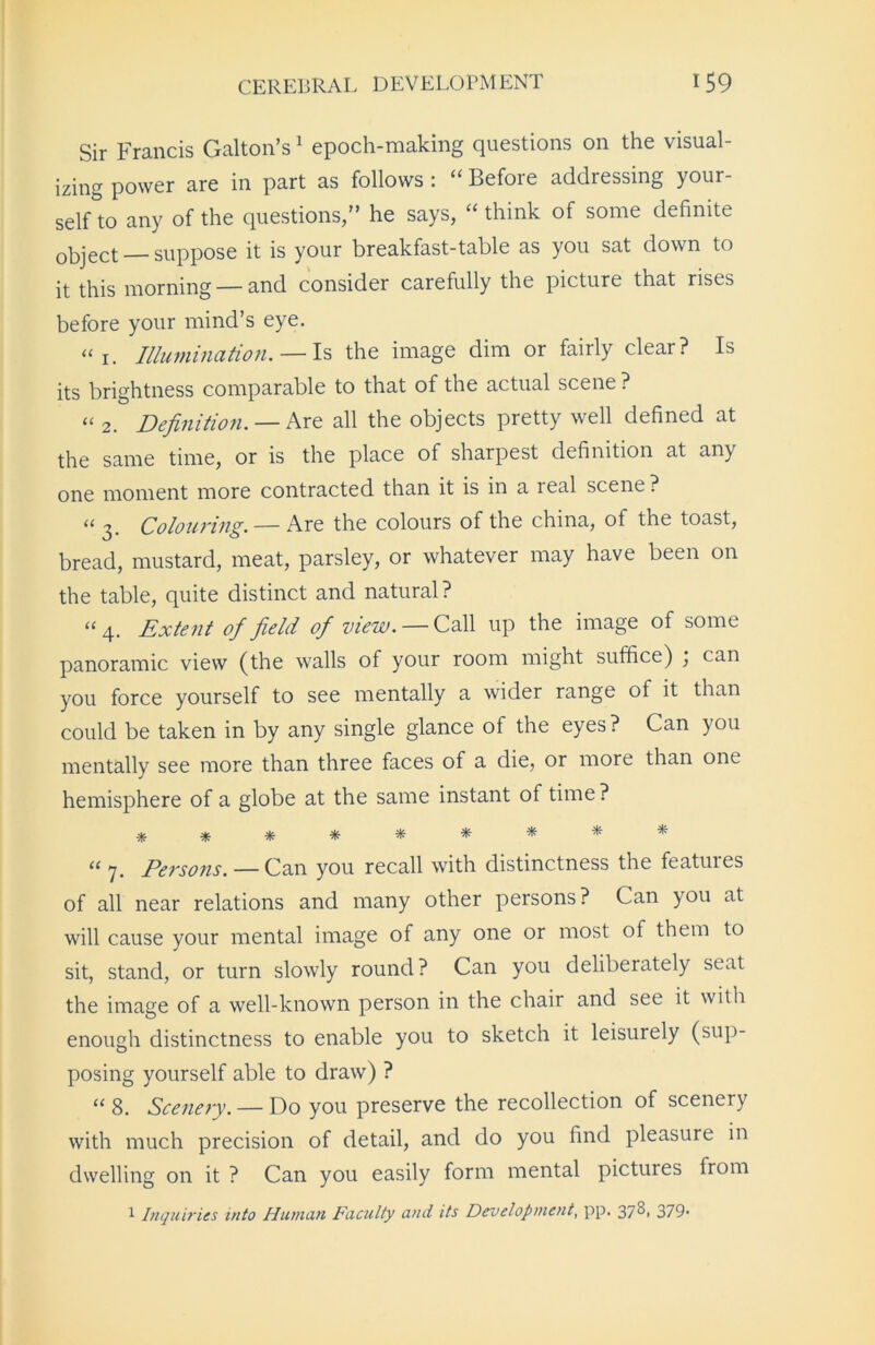 Sir Francis Galton’s1 epoch-making questions on the visual- izing power are in part as follows : “ Before addressing your- self to any of the questions,” he says, “ think of some definite 0bject_ suppose it is your breakfast-table as you sat down to it this morning — and consider carefully the picture that rises before your mind’s eye. “ 1. Illumination. — Is the image dim or fairly clear? Is its brightness comparable to that of the actual scene ? “ 2. Definition. — Are all the objects pretty well defined at the same time, or is the place of sharpest definition at any one moment more contracted than it is in a real scene ? “ 3. Colouring. — Are the colours of the china, of the toast, bread, mustard, meat, parsley, or whatever may have been on the table, quite distinct and natural ? “ 4. Extent of field of view. — Call up the image of some panoramic view (the walls of your room might suffice) ] can you force yourself to see mentally a wider range of it than could be taken in by any single glance of the eyes? Can you mentally see more than three faces of a die, or more than one hemisphere of a globe at the same instant of time ? ********* “ y. Persoiis. — Can you recall with distinctness the features of all near relations and many other persons? Can you at will cause your mental image of any one or most of them to sit, stand, or turn slowly round? Can you deliberately seat the image of a well-known person in the chair and see it with enough distinctness to enable you to sketch it leisurely (sup- posing yourself able to draw) ? “ 8. Scenery. — Do you preserve the recollection of scenery with much precision of detail, and do you find pleasure in dwelling on it ? Can you easily form mental pictures from