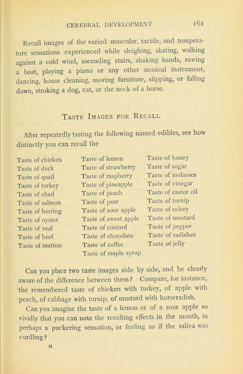 Recall images of the varied muscular, tactile, and tempera- ture sensations experienced while sleighing, skating, walking against a cold wind, ascending stairs, shaking hands, rowing a boat, playing a piano or any other musical instrument, dancing, house cleaning, moving furniture, slipping, or falling down, stroking a dog, cat, or the neck of a horse. Taste Images for Recall After repeatedly tasting the following named edibles, see how distinctly you can recall the Taste of chicken Taste of duck Taste of quail Taste of turkey Taste of shad Taste of salmon Taste of herring Taste of oyster Taste of veal Taste of beef Taste of mutton Taste of lemon Taste of strawberry Taste of raspberry Taste of pineapple Taste of peach Taste of pear Taste of sour apple Taste of sweet apple Taste of custard Taste of chocolate Taste of coffee Taste of maple syrup Taste of honey Taste of sugar Taste of molasses Taste of vinegar Taste of castor oil Taste of turnip Taste of celery Taste of mustard Taste of pepper Taste of radishes Taste of jelly Can you place two taste images side by side, and be clearly aware of the difference between them ? Compare, for instance, the remembered taste of chicken with turkey, of apple with peach, of cabbage with turnip, of mustard with horseradish. Can you imagine the taste of a lemon or of a sour apple so vividly that you can note the resulting effects in the mouth, in perhaps a puckering sensation, or feeling as if the saliva was curdling? M