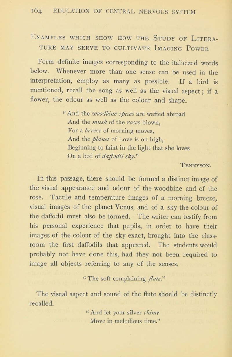 Examples which show how the Study of Litera- ture MAY SERVE TO CULTIVATE IMAGING POWER Form definite images corresponding to the italicized words below. Whenever more than one sense can be used in the interpretation, employ as many as possible. If a bird is mentioned, recall the song as well as the visual aspect; if a flower, the odour as well as the colour and shape. “And the woodbine spices are wafted abroad And the musk of the roses blown, For a breeze of morning moves, And the planet of Love is on high, Beginning to faint in the light that she loves On a bed of daffodil sky? Tennyson. In this passage, there should be formed a distinct image of the visual appearance and odour of the woodbine and of the rose. Tactile and temperature images of a morning breeze, visual images of the planet Venus, and of a sky the colour of the daffodil must also be formed. The writer can testify from his personal experience that pupils, in order to have their images of the colour of the sky exact, brought into the class- room the first daffodils that appeared. The students would probably not have done this, had they not been required to image all objects referring to any of the senses. “ The soft complaining flute? The visual aspect and sound of the flute should be distinctly recalled. “ And let your silver chime Move in melodious time.”