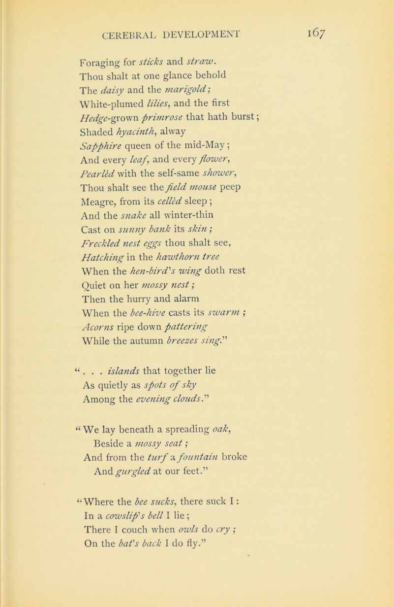 Foraging for sticks and straw. Thou shalt at one glance behold The daisy and the marigold; White-plumed lilies, and the first Hedge-grown prinirose that hath burst; Shaded hyacinth, alway Sapphire queen of the mid-May; And every leaf, and every flower, Pearled with the self-same shower, Thou shalt see the field mouse peep Meagre, from its celled sleep ; And the snake all winter-thin Cast on sunny bank its skin; Freckled nest eggs thou shalt see, Hatching in the hawthorn tree When the hen-bird''s wing doth rest Quiet on her mossy nest; Then the hurry and alarm When the bee-hive casts its swarm ; Acorns ripe down pattering While the autumn breezes sing. “ . . . islands that together lie As quietly as spots of sky Among the evening clouds. “ We lay beneath a spreading oak, Beside a mossy seat; And from the turf fountain broke And gurgled at our feet.” ‘‘Where the bee sucks, there suck I: In a cow slip's bell I lie; There I couch when owls do cry ; On the bat's back I do fly.”