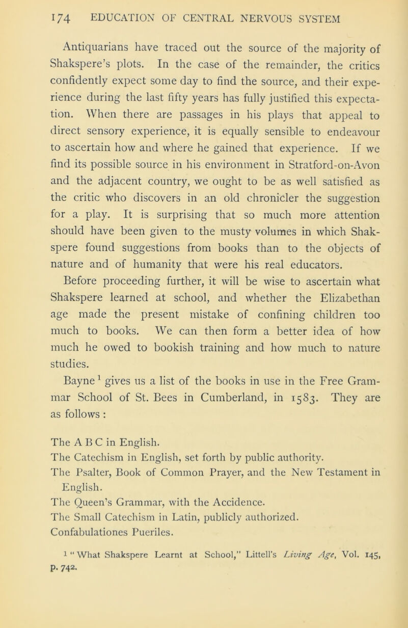 Antiquarians have traced out the source of the majority of Shakspere’s plots. In the case of the remainder, the critics confidently expect some day to find the source, and their expe- rience during the last fifty years has fully justified this expecta- tion. When there are passages in his plays that appeal to direct sensory experience, it is equally sensible to endeavour to ascertain how and where he gained that experience. If we find its possible source in his environment in Stratford-on-Avon and the adjacent country, we ought to be as well satisfied as the critic who discovers in an old chronicler the suggestion for a play. It is surprising that so much more attention should have been given to the musty volumes in which Shak- spere found suggestions from books than to the objects of nature and of humanity that were his real educators. Before proceeding further, it will be wise to ascertain what Shakspere learned at school, and whether the Elizabethan age made the present mistake of confining children too much to books. We can then form a better idea of how much he owed to bookish training and how much to nature studies. Bayne 1 gives us a list of the books in use in the Free Gram- mar School of St. Bees in Cumberland, in 1583. They are as follows : The A B C in English. The Catechism in English, set forth by public authority. The Psalter, Book of Common Prayer, and the New Testament in English. The Queen’s Grammar, with the Accidence. The Small Catechism in Latin, publicly authorized. Confabulationes Pueriles. 1 “ What Shakspere Learnt at School,” Littell’s Living Age, Vol. 145, p. 742.