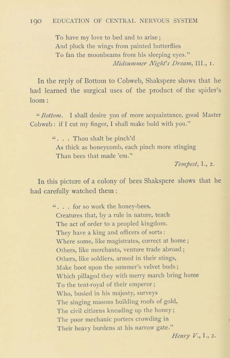 To have my love to bed and to arise; And pluck the wings from painted butterflies To fan the moonbeams from his sleeping eyes.” Midsummer Night's Dream, III., i. In the reply of Bottom to Cobweb, Shakspere shows that he had learned the surgical uses of the product of the spider’s loom : u Bottom. I shall desire you of more acquaintance, good Master Cobweb: if I cut my finger, I shall make bold with you.” “ . . . Thou shalt be pinch’d As thick as honeycomb, each pinch more stinging Than bees that made ’em.” Tempest, I., 2. In this picture of a colony of bees Shakspere shows that he had carefully watched them : “ . . . for so work the honey-bees, Creatures that, by a rule in nature, teach The act of order to a peopled kingdom. They have a king and officers of sorts : Where some, like magistrates, correct at home ; Others, like merchants, venture trade abroad ; Others, like soldiers, armed in their stings, Make boot upon the summer’s velvet buds; Which pillaged they with merry march bring home To the tent-royal of their emperor; Who, busied in his majesty, surveys The singing masons building roofs of gold, The civil citizens kneading up the honey; The poor mechanic porters crowding in Their heavy burdens at his narrow gate.” Henry V., I., 2.