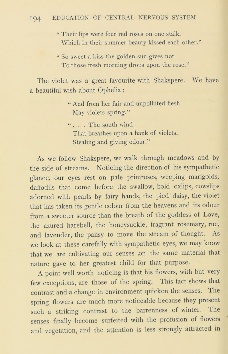 “ Their lips were four red roses on one stalk, Which in their summer beauty kissed each other.” “ So sweet a kiss the golden sun gives not To those fresh morning drops upon the rose.” The violet was a great favourite with Shakspere. We have a beautiful wish about Ophelia : “ And from her fair and unpolluted flesh May violets spring.” “ . . . The south wind That breathes upon a bank of violets, Stealing and giving odour.” As we follow Shakspere, we walk through meadows and by the side of streams. Noticing the direction of his sympathetic glance, our eyes rest on pale primroses, weeping marigolds, daffodils that come before the swallow, bold oxlips, cowslips adorned with pearls by fairy hands, the pied daisy, the violet that has taken its gentle colour from the heavens and its odour from a sweeter source than the breath of the goddess of Love, the azured harebell, the honeysuckle, fragrant rosemary, rue, and lavender, the pansy to move the stream of thought. As we look at these carefully with sympathetic eyes, we may know that we are cultivating our senses .on the same material that nature gave to her greatest child for that purpose. A point well worth noticing is that his flowers, with but very few exceptions, are those of the spring. T his fact shows that contrast and a change in environment quicken the senses. The spring flowers are much more noticeable because they present such a striking contrast to the barrenness of winter. The senses finally become surfeited with the profusion of flowers and vegetation, and the attention is less strongly attracted in