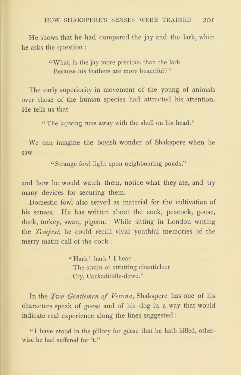 He shows that he had compared the jay and the lark, when he asks the question : “What, is the jay more precious than the lark Because his feathers are more beautiful ? ” The early superiority in movement of the young of animals over those of the human species had attracted his attention. He tells us that “The lapwing runs away with the shell on his head.” We can imagine the boyish wonder of Shakspere when he saw “Strange fowl light upon neighbouring ponds,” and how he would watch them, notice what they ate, and try many devices for securing them. Domestic fowl also served as material for the cultivation of his senses. He has written about the cock, peacock, goose, duck, turkey, swan, pigeon. While sitting in London writing the Tempest, he could recall vivid youthful memories of the merry matin call of the cock : “ Hark ! hark ! I hear The strain of strutting chanticleer Cry, Cockadiddle-dowe.” In the Two Gentlemen of Verona, Shakspere has one of his characters speak of geese and of his dog in a way that would indicate real experience along the lines suggested : “ I have stood in the pillory for geese that he hath killed, other- wise he had suffered for ’t.”