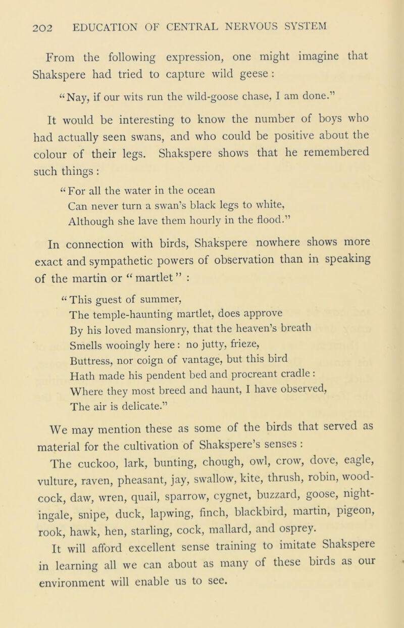 From the following expression, one might imagine that Shakspere had tried to capture wild geese : “Nay, if our wits run the wild-goose chase, I am done.” It would be interesting to know the number of boys who had actually seen swans, and who could be positive about the colour of their legs. Shakspere shows that he remembered such things : “For all the water in the ocean Can never turn a swan’s black legs to white, Although she lave them hourly in the flood.” In connection with birds, Shakspere nowhere shows more exact and sympathetic powers of observation than in speaking of the martin or “ martlet ” : “ This guest of summer, The temple-haunting martlet, does approve By his loved mansionry, that the heaven’s breath Smells wooingly here : no jutty, frieze, Buttress, nor coign of vantage, but this bird Hath made his pendent bed and procreant cradle : Where they most breed and haunt, I have observed, The air is delicate.” We may mention these as some of the birds that served as material for the cultivation of Shakspere’s senses : The cuckoo, lark, bunting, chough, owl, crow, dove, eagle, vulture, raven, pheasant, jay, swallow, kite, thrush, robin, wood- cock, daw, wren, quail, sparrow, cygnet, buzzard, goose, night- ingale, snipe, duck, lapwing, finch, blackbird, martin, pigeon, rook, hawk, hen, starling, cock, mallard, and osprey. It will afford excellent sense training to imitate Shakspere in learning all we can about as many of these birds as our environment will enable us to see.