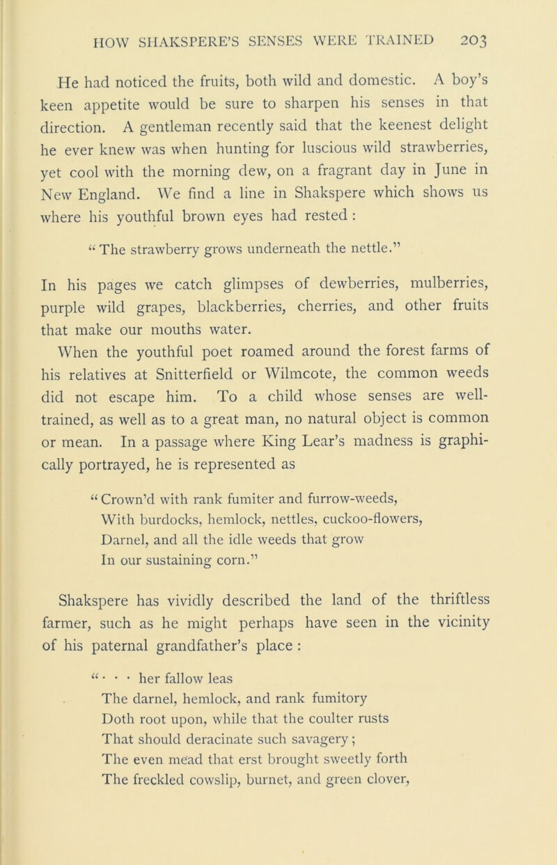 He had noticed the fruits, both wild and domestic. A boy’s keen appetite would be sure to sharpen his senses in that direction. A gentleman recently said that the keenest delight he ever knew was when hunting for luscious wild strawberries, yet cool with the morning dew, on a fragrant day in June in New England. We find a line in Shakspere which shows us where his youthful brown eyes had rested : “The strawberry grows underneath the nettle.” In his pages we catch glimpses of dewberries, mulberries, purple wild grapes, blackberries, cherries, and other fruits that make our mouths water. When the youthful poet roamed around the forest farms of his relatives at Snitterfield or Wilmcote, the common weeds did not escape him. To a child whose senses are well- trained, as well as to a great man, no natural object is common or mean. In a passage where King Lear’s madness is graphi- cally portrayed, he is represented as “ Crown’d with rank fumiter and furrow-weeds, With burdocks, hemlock, nettles, cuckoo-flowers, Darnel, and all the idle weeds that grow In our sustaining corn.” Shakspere has vividly described the land of the thriftless farmer, such as he might perhaps have seen in the vicinity of his paternal grandfather’s place : u • • • her fallow leas The darnel, hemlock, and rank fumitory Doth root upon, while that the coulter rusts That should deracinate such savagery; The even mead that erst brought sweetly forth The freckled cowslip, burnet, and green clover,
