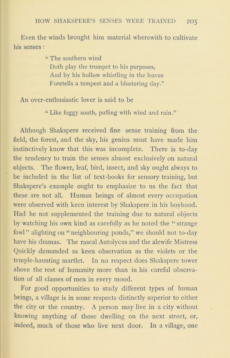 Even the winds brought him material wherewith to cultivate his senses : “ The southern wind Doth play the trumpet to his purposes, And by his hollow whistling in the leaves Foretells a tempest and a blustering day.” An over-enthusiastic lover is said to be “ Like foggy south, puffing with wind and rain.” Although Shakspere received fine sense training from the field, the forest, and the sky, his genius must have made him instinctively know that this was incomplete. There is to-day the tendency to train the senses almost exclusively on natural objects. The flower, leaf, bird, insect, and sky ought always to be included in the list of text-books for sensory training, but Shakspere’s example ought to emphasize to us the fact that these are not all. Human beings of almost every occupation were observed with keen interest by Shakspere in his boyhood. Had he not supplemented the training due to natural objects by watching his own kind as carefully as he noted the “ strange fowl” alighting on “neighbouring ponds,” we should not to-day have his dramas. The rascal Autolycus and the alewife Mistress Quickly demanded as keen observation as the violets or the temple-haunting martlet. In no respect does Shakspere tower above the rest of humanity more than in his careful observa- tion of all classes of men in every mood. For good opportunities to study different types of human beings, a village is in some respects distinctly superior to either the city or the country. A person may live in a city without knowing anything of those dwelling on the next street, or, indeed, much of those who live next door. In a village, one