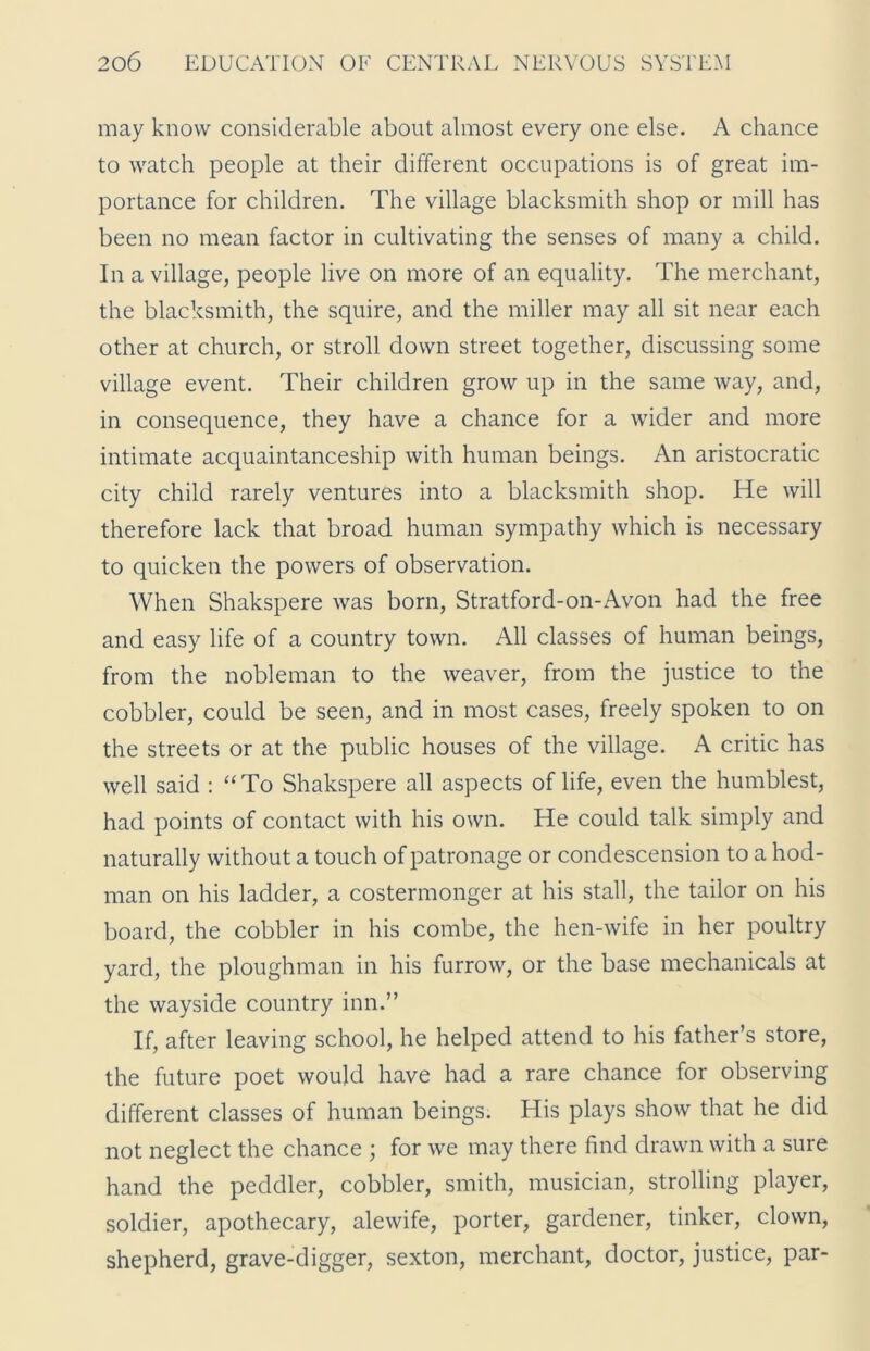 may know considerable about almost every one else. A chance to watch people at their different occupations is of great im- portance for children. The village blacksmith shop or mill has been no mean factor in cultivating the senses of many a child. In a village, people live on more of an equality. The merchant, the blacksmith, the squire, and the miller may all sit near each other at church, or stroll down street together, discussing some village event. Their children grow up in the same way, and, in consequence, they have a chance for a wider and more intimate acquaintanceship with human beings. An aristocratic city child rarely ventures into a blacksmith shop. He will therefore lack that broad human sympathy which is necessary to quicken the powers of observation. When Shakspere was born, Stratford-on-Avon had the free and easy life of a country town. All classes of human beings, from the nobleman to the weaver, from the justice to the cobbler, could be seen, and in most cases, freely spoken to on the streets or at the public houses of the village. A critic has well said : “To Shakspere all aspects of life, even the humblest, had points of contact with his own. He could talk simply and naturally without a touch of patronage or condescension to a hod- man on his ladder, a costermonger at his stall, the tailor on his board, the cobbler in his combe, the hen-wife in her poultry yard, the ploughman in his furrow, or the base mechanicals at the wayside country inn.” If, after leaving school, he helped attend to his father’s store, the future poet would have had a rare chance for observing different classes of human beings. His plays show that he did not neglect the chance ; for we may there find drawn with a sure hand the peddler, cobbler, smith, musician, strolling player, soldier, apothecary, alewife, porter, gardener, tinker, clown, shepherd, grave-digger, sexton, merchant, doctor, justice, par-