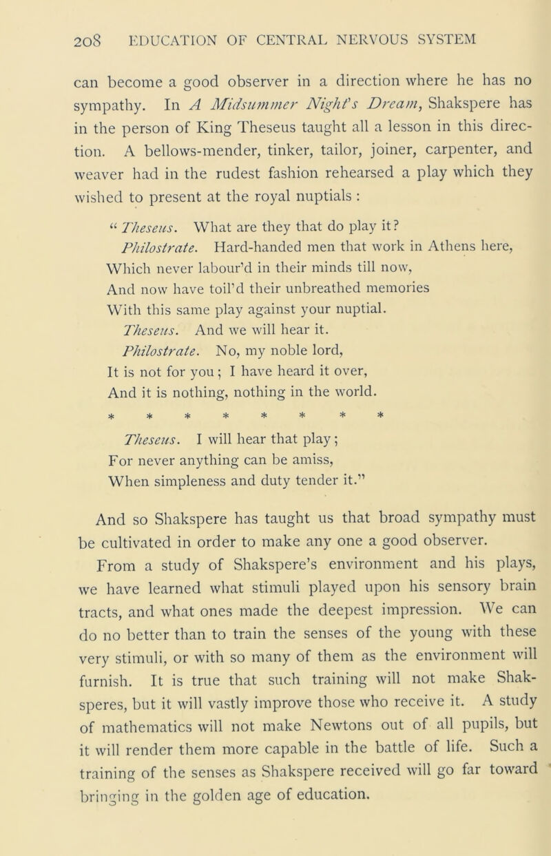 can become a good observer in a direction where he has no sympathy. In A Midsummer Night's Dream, Shakspere has in the person of King Theseus taught all a lesson in this direc- tion. A bellows-mender, tinker, tailor, joiner, carpenter, and weaver had in the rudest fashion rehearsed a play which they wished to present at the royal nuptials : “ Theseus. What are they that do play it ? Philostrate. Hard-handed men that work in Athens here, Which never labour’d in their minds till now, And now have toil’d their unbreathed memories With this same play against your nuptial. Theseus. And we will hear it. Philostrate. No, my noble lord, It is not for you; I have heard it over, And it is nothing, nothing in the world. ****** ** Theseus. I will hear that play; For never anything can be amiss, When simpleness and duty tender it.” And so Shakspere has taught us that broad sympathy must be cultivated in order to make any one a good observer. From a study of Shakspere’s environment and his plays, we have learned what stimuli played upon his sensory brain tracts, and what ones made the deepest impression. We can do no better than to train the senses of the young with these very stimuli, or with so many of them as the environment will furnish. It is true that such training will not make Shak- speres, but it will vastly improve those who receive it. A study of mathematics will not make Newtons out of all pupils, but it will render them more capable in the battle of life. Such a training of the senses as Shakspere received will go far toward bringing in the golden age of education.