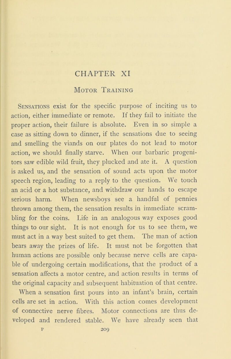 CHAPTER XI Motor Training Sensations exist for the specific purpose of inciting us to action, either immediate or remote. If they fail to initiate the proper action, their failure is absolute. Even in so simple a case as sitting down to dinner, if the sensations due to seeing and smelling the viands on our plates do not lead to motor action, we should finally starve. When our barbaric progeni- tors saw edible wild fruit, they plucked and ate it. A question is asked us, and the sensation of sound acts upon the motor speech region, leading to a reply to the question. We touch an acid or a hot substance, and withdraw our hands to escape serious harm. When newsboys see a handful of pennies thrown among them, the sensation results in immediate scram- bling for the coins. Life in an analogous way exposes good things to our sight. It is not enough for us to see them, we must act in a way best suited to get them. The man of action bears away the prizes of life. It must not be forgotten that human actions are possible only because nerve cells are capa- ble of undergoing certain modifications, that the product of a sensation affects a motor centre, and action results in terms of the original capacity and subsequent habituation of that centre. When a sensation first pours into an infant’s brain, certain cells are set in action. With this action comes development of connective nerve fibres. Motor connections are thus de- veloped and rendered stable. We have already seen that