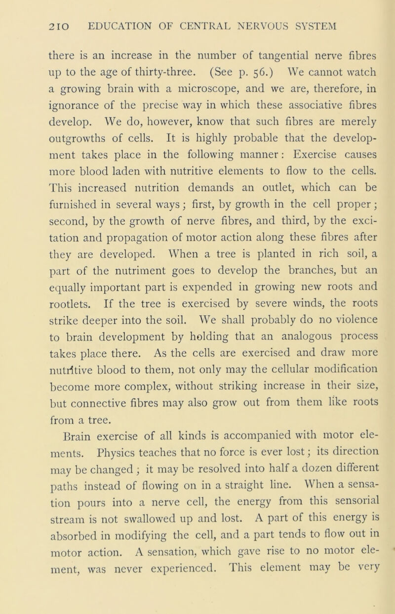 there is an increase in the number of tangential nerve fibres up to the age of thirty-three. (See p. 56.) We cannot watch a growing brain with a microscope, and we are, therefore, in ignorance of the precise way in which these associative fibres develop. We do, however, know that such fibres are merely outgrowths of cells. It is highly probable that the develop- ment takes place in the following manner: Exercise causes more blood laden with nutritive elements to flow to the cells. This increased nutrition demands an outlet, which can be furnished in several ways; first, by growth in the cell proper; second, by the growth of nerve fibres, and third, by the exci- tation and propagation of motor action along these fibres after they are developed. When a tree is planted in rich soil, a part of the nutriment goes to develop the branches, but an equally important part is expended in growing new roots and rootlets. If the tree is exercised by severe winds, the roots strike deeper into the soil. We shall probably do no violence to brain development by holding that an analogous process takes place there. As the cells are exercised and draw more nutritive blood to them, not only may the cellular modification become more complex, without striking increase in their size, but connective fibres may also grow out from them like roots from a tree. Brain exercise of all kinds is accompanied with motor ele- ments. Physics teaches that no force is ever lost; its direction may be changed; it may be resolved into half a dozen different paths instead of flowing on in a straight line. When a sensa- tion pours into a nerve cell, the energy from this sensorial stream is not swallowed up and lost. A part of this energy is absorbed in modifying the cell, and a part tends to flow out in motor action. A sensation, which gave rise to no motor ele- ment, was never experienced. This element may be very