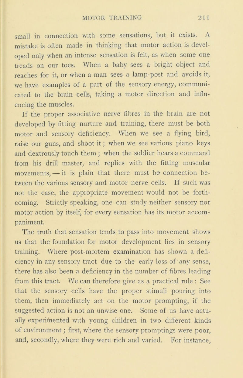 small in connection with some sensations, but it exists. A mistake is often made in thinking that motor action is devel- oped only when an intense sensation is felt, as when some one treads on our toes. When a baby sees a bright object and reaches for it, or when a man sees a lamp-post and avoids it, we have examples of a part of the sensory energy, communi- cated to the brain cells, taking a motor direction and influ- encing the muscles. If the proper associative nerve fibres in the brain are not developed by fitting nurture and training, there must be both motor and sensory deficiency. When we see a flying bird, raise our guns, and shoot it; when we see various piano keys and dextrously touch them ; when the soldier hears a command from his drill master, and replies with the fitting muscular movements, — it is plain that there must be* connection be- tween the various sensory and motor nerve cells. If such was not the case, the appropriate movement would not be forth- coming. Strictly speaking, one can study neither sensory nor motor action by itself, for every sensation has its motor accom- paniment. The truth that sensation tends to pass into movement shows us that the foundation for motor development lies in sensory training. Where post-mortem examination has shown a defi- ciency in any sensory tract due to the early loss of any sense, there has also been a deficiency in the number of fibres leading from this tract. We can therefore give as a practical rule : See that the sensory cells have the proper stimuli pouring into them, then immediately act on the motor prompting, if the suggested action is not an unwise one. Some of us have actu- ally experimented with young children in two different kinds of environment; first, where the sensory promptings were poor, and, secondly, where they were rich and varied. For instance,