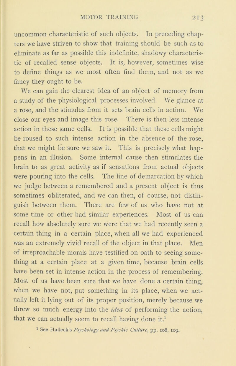 uncommon characteristic of such objects. In preceding chap- ters we have striven to show that training should be such as to eliminate as far as possible this indefinite, shadowy characteris- tic of recalled sense objects. It is, however, sometimes wise to define things as we most often find them, and not as we fancy they ought to be. We can gain the clearest idea of an object of memory from a study of the physiological processes involved. We glance at a rose, and the stimulus from it sets brain cells in action. We close our eyes and image this rose. There is then less intense action in these same cells. It is possible that these cells might be roused to such intense action in the absence of the rose, that we might be sure we saw it. This is precisely what hap- pens in an illusion. Some internal cause then stimulates the brain to as great activity as if sensations from actual objects were pouring into the cells. The line of demarcation by which we judge between a remembered and a present object is thus sometimes obliterated, and we can then, of course, not distin- guish between them. There are few of us who have not at some time or other had similar experiences. Most of us can recall how absolutely sure we were that we had recently seen a certain thing in a certain place, when all we had experienced was an extremely vivid recall of the object in that place. Men of irreproachable morals have testified on oath to seeing some- thing at a certain place at a given time, because brain cells have been set in intense action in the process of remembering. Most of us have been sure that we have done a certain thing, when we have not, put something in its place, when we act- ually left it lying out of its proper position, merely because we threw so much energy into the idea of performing the action, that we can actually seem to recall having done it.1 1 See Halleck’s Psychology and Psychic Culture, pp. 108, 109.