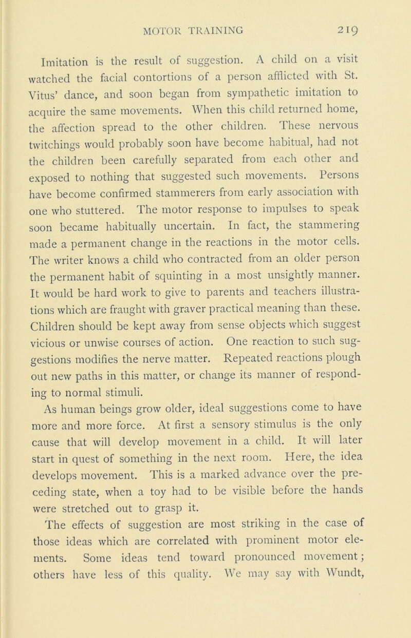 Imitation is the result of suggestion. A child on a visit watched the facial contortions of a person afflicted with St. Vitus’ dance, and soon began from sympathetic imitation to acquire the same movements. When this child returned home, the affection spread to the other children. These nervous twitchings would probably soon have become habitual, had not the children been carefully separated from each other and exposed to nothing that suggested such movements. Persons have become confirmed stammerers from early association with one who stuttered. The motor response to impulses to speak soon became habitually uncertain. In fact, the stammering made a permanent change in the reactions in the motor cells. The writer knows a child who contracted from an older person the permanent habit of squinting in a most unsightly manner. It would be hard work to give to parents and teachers illustra- tions which are fraught with graver practical meaning than these. Children should be kept away from sense objects which suggest vicious or unwise courses of action. One reaction to such sug- gestions modifies the nerve matter. Repeated reactions plough out new paths in this matter, or change its manner of respond- ing to normal stimuli. As human beings grow older, ideal suggestions come to have more and more force. At first a sensory stimulus is the only cause that will develop movement in a child. It will later start in quest of something in the next room. Here, the idea develops movement. This is a marked advance over the pre- ceding state, when a toy had to be visible before the hands were stretched out to grasp it. The effects of suggestion are most striking in the case of those ideas which are correlated with prominent motor ele- ments. Some ideas tend toward pronounced movement; others have less of this quality. We may say with Wundt,