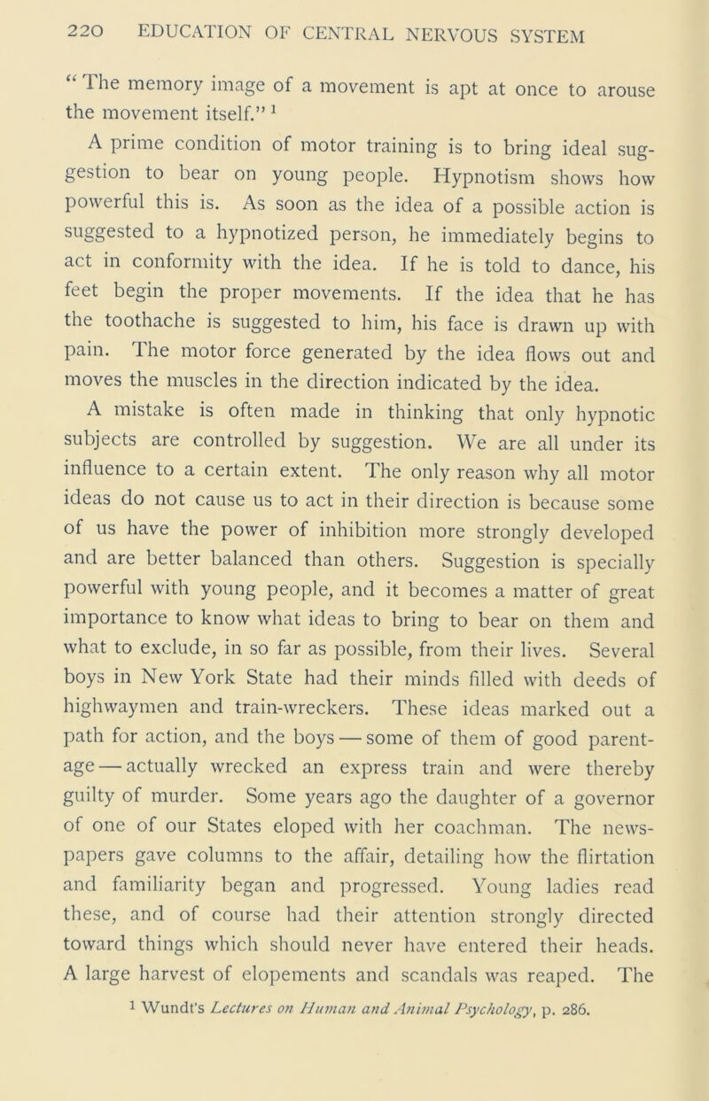 Ihe memory image of a movement is apt at once to arouse the movement itself.” 1 A prime condition of motor training is to bring ideal sug- gestion to bear on young people. Hypnotism shows how powerful this is. As soon as the idea of a possible action is suggested to a hypnotized person, he immediately begins to act in conformity with the idea. If he is told to dance, his feet begin the proper movements. If the idea that he has the toothache is suggested to him, his face is drawn up with pain. The motor force generated by the idea flows out and moves the muscles in the direction indicated by the idea. A mistake is often made in thinking that only hypnotic subjects are controlled by suggestion. We are all under its influence to a certain extent. The only reason why all motor ideas do not cause us to act in their direction is because some of us have the power of inhibition more strongly developed and are better balanced than others. Suggestion is specially powerful with young people, and it becomes a matter of great importance to know what ideas to bring to bear on them and what to exclude, in so far as possible, from their lives. Several boys in New York State had their minds filled with deeds of highwaymen and train-wreckers. These ideas marked out a path for action, and the boys — some of them of good parent- age— actually wrecked an express train and were thereby guilty of murder. Some years ago the daughter of a governor of one of our States eloped with her coachman. The news- papers gave columns to the affair, detailing how the flirtation and familiarity began and progressed. Young ladies read these, and of course had their attention strongly directed toward things which should never have entered their heads. A large harvest of elopements and scandals was reaped. The 1 Wundt’s Lectures o?i Human and Animal Psychology, p. 286.
