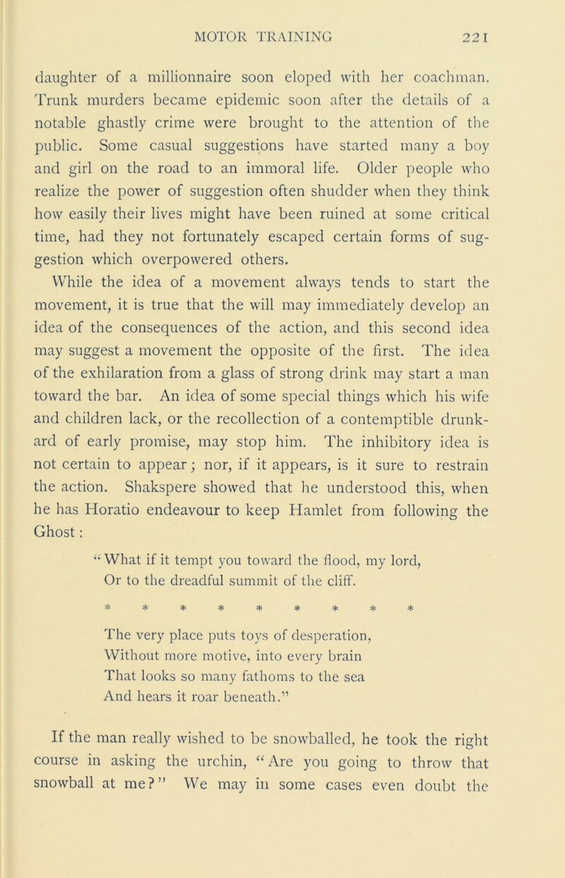 daughter of a millionnaire soon eloped with her coachman. Trunk murders became epidemic soon after the details of a notable ghastly crime were brought to the attention of the public. Some casual suggestions have started many a boy and girl on the road to an immoral life. Older people who realize the power of suggestion often shudder when they think how easily their lives might have been ruined at some critical time, had they not fortunately escaped certain forms of sug- gestion which overpowered others. While the idea of a movement always tends to start the movement, it is true that the will may immediately develop an idea of the consequences of the action, and this second idea may suggest a movement the opposite of the first. The idea of the exhilaration from a glass of strong drink may start a man toward the bar. An idea of some special things which his wife and children lack, or the recollection of a contemptible drunk- ard of early promise, may stop him. The inhibitory idea is not certain to appear; nor, if it appears, is it sure to restrain the action. Shakspere showed that he understood this, when he has Horatio endeavour to keep Hamlet from following the Ghost: “ What if it tempt you toward the flood, my lord, Or to the dreadful summit of the cliff. ********* The very place puts toys of desperation, Without more motive, into every brain That looks so many fathoms to the sea And hears it roar beneath.” If the man really wished to be snowballed, he took the right course in asking the urchin, “Are you going to throw that snowball at me?” We may in some cases even doubt the