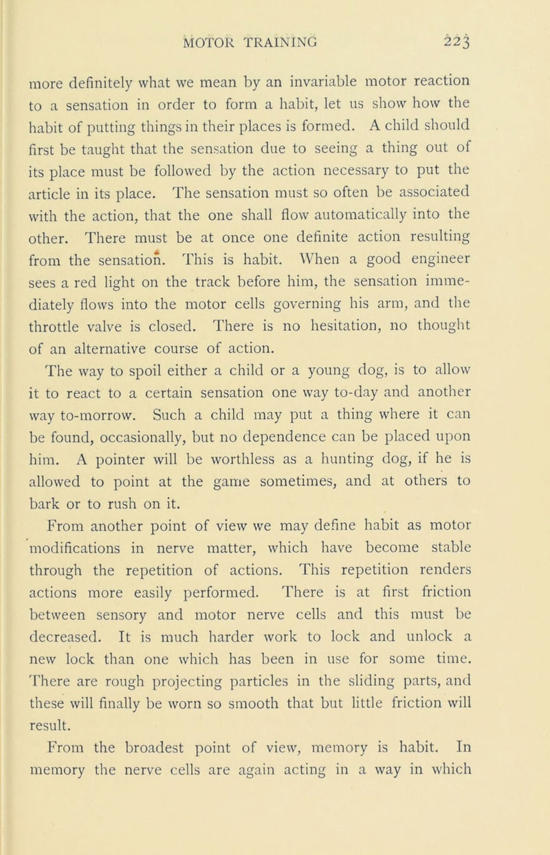 more definitely what we mean by an invariable motor reaction to a sensation in order to form a habit, let us show how the habit of putting things in their places is formed. A child should first be taught that the sensation due to seeing a thing out of its place must be followed by the action necessary to put the article in its place. The sensation must so often be associated with the action, that the one shall flow automatically into the other. There must be at once one definite action resulting from the sensation. This is habit. When a good engineer sees a red light on the track before him, the sensation imme- diately flows into the motor cells governing his arm, and the throttle valve is closed. There is no hesitation, no thought of an alternative course of action. The way to spoil either a child or a young dog, is to allow it to react to a certain sensation one way to-day and another way to-morrow. Such a child may put a thing where it can be found, occasionally, but no dependence can be placed upon him. A pointer will be worthless as a hunting dog, if he is allowed to point at the game sometimes, and at others to bark or to rush on it. From another point of view we may define habit as motor modifications in nerve matter, which have become stable through the repetition of actions. This repetition renders actions more easily performed. There is at first friction between sensory and motor nerve cells and this must be decreased. It is much harder work to lock and unlock a new lock than one which has been in use for some time. There are rough projecting particles in the sliding parts, and these will finally be worn so smooth that but little friction will result. From the broadest point of view, memory is habit. In memory the nerve cells are again acting in a way in which