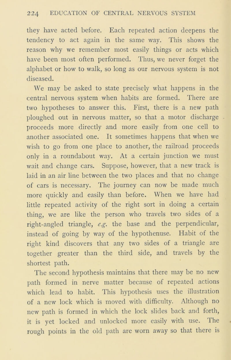 they have acted before. Each repeated action deepens the tendency to act again in the same way. This shows the reason why we remember most easily things or acts which have been most often performed. Thus, we never forget the alphabet or how to walk, so long as our nervous system is not diseased. We may be asked to state precisely what happens in the central nervous system when habits are formed. There are two hypotheses to answer this. First, there is a new path ploughed out in nervous matter, so that a motor discharge proceeds more directly and more easily from one cell to another associated one. It sometimes happens that when we wish to go from one place to another, the railroad proceeds only in a roundabout way. At a certain junction we must wait and change cars. Suppose, however, that a new track is laid in an air line between the two places and that no change of cars is necessary. The journey can now be made much more quickly and easily than before. When we have had little repeated activity of the right sort in doing a certain thing, we are like the person who travels two sides of a right-angled triangle, e.g. the base and the perpendicular, instead of going by way of the hypothenuse. Habit of the right kind discovers that any two sides of a triangle are together greater than the third side, and travels by the shortest path. The second hypothesis maintains that there may be no new path formed in nerve matter because of repeated actions which lead to habit. This hypothesis uses the illustration of a new lock which is moved with difficulty. Although no new path is formed in which the lock slides back and forth, it is yet locked and unlocked more easily with use. The rough points in the old path are worn away so that there is