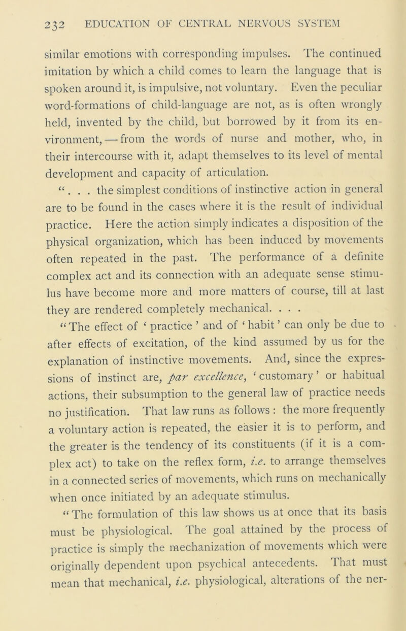 similar emotions with corresponding impulses. The continued imitation by which a child comes to learn the language that is spoken around it, is impulsive, not voluntary. Even the peculiar word-formations of child-language are not, as is often wrongly held, invented by the child, but borrowed by it from its en- vironment,— from the words of nurse and mother, who, in their intercourse with it, adapt themselves to its level of mental development and capacity of articulation. “ . . . the simplest conditions of instinctive action in general are to be found in the cases where it is the result of individual practice. Here the action simply indicates a disposition of the physical organization, which has been induced by movements often repeated in the past. The performance of a definite complex act and its connection with an adequate sense stimu- lus have become more and more matters of course, till at last they are rendered completely mechanical. . . . “ The effect of ‘ practice ’ and of ‘ habit ’ can only be due to after effects of excitation, of the kind assumed by us for the explanation of instinctive movements. And, since the expres- sions of instinct are, par excellence, ‘ customary ’ or habitual actions, their subsumption to the general law of practice needs no justification. That law runs as follows : the more frequently a voluntary action is repeated, the easier it is to perform, and the greater is the tendency of its constituents (if it is a com- plex act) to take on the reflex form, i.e. to arrange themselves in a connected series of movements, which runs on mechanically when once initiated by an adequate stimulus. “ The formulation of this law shows us at once that its basis must be physiological. The goal attained by the process of practice is simply the mechanization of movements which were originally dependent upon psychical antecedents. That must mean that mechanical, i.e. physiological, alterations of the ner-