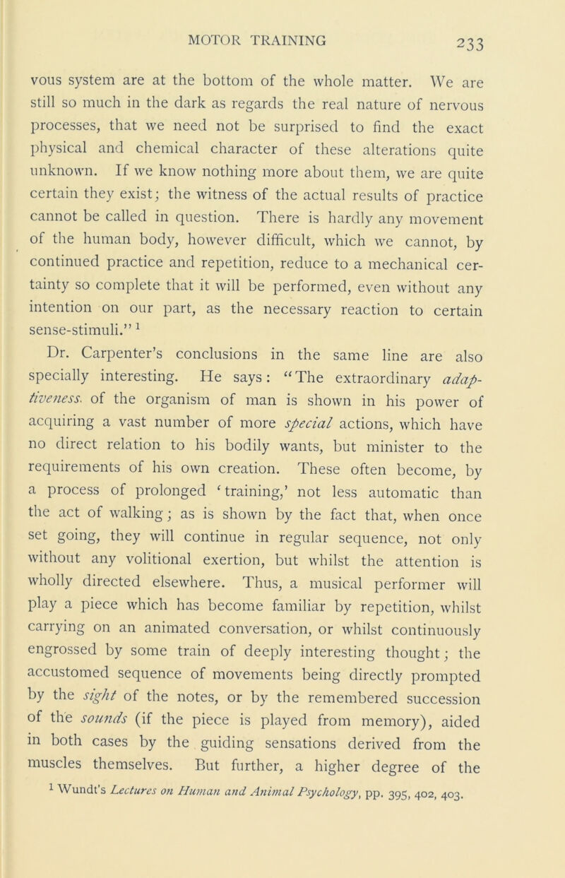 vous system are at the bottom of the whole matter. We are still so much in the dark as regards the real nature of nervous processes, that we need not be surprised to find the exact physical and chemical character of these alterations quite unknown. If we know nothing more about them, we are quite certain they exist; the witness of the actual results of practice cannot be called in question. There is hardly any movement of the human body, however difficult, which we cannot, by continued practice and repetition, reduce to a mechanical cer- tainty so complete that it will be performed, even without any intention on our part, as the necessary reaction to certain sense-stimuli.” 1 Dr. Carpenter’s conclusions in the same line are also specially interesting. He says: “The extraordinary adap- tiveness. of the organism of man is shown in his power of acquiring a vast number of more special actions, which have no direct relation to his bodily wants, but minister to the requirements of his own creation. These often become, by a process of prolonged ‘training,’ not less automatic than the act of walking \ as is shown by the fact that, when once set going, they will continue in regular sequence, not only without any volitional exertion, but whilst the attention is wholly directed elsewhere. Thus, a musical performer will play a piece which has become familiar by repetition, whilst carrying on an animated conversation, or whilst continuously engrossed by some train of deeply interesting thought; the accustomed sequence of movements being directly prompted by the sight of the notes, or by the remembered succession of the sounds (if the piece is played from memory), aided in both cases by the guiding sensations derived from the muscles themselves. But further, a higher degree of the