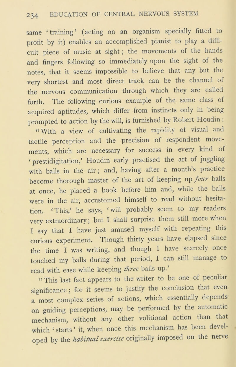 same ‘training’ (acting on an organism specially fitted to profit by it) enables an accomplished pianist to play a diffi- cult piece of music at sight; the movements of the hands and fingers following so immediately upon the sight of the notes, that it seems impossible to believe that any but the very shortest and most direct track can be the channel of the nervous communication through which they are called forth. The following curious example of the same class of acquired aptitudes, which differ from instincts only in being prompted to action by the will, is furnished by Robert Houdin : “ With a view of cultivating the rapidity of visual and tactile perception and the precision of respondent move- ments, which are necessary for success in every kind of ‘prestidigitation,’ Houdin early practised the art of juggling with balls in the air; and, having after a month’s practice become thorough master of the art of keeping up four balls at once, he placed a book before him and, while the balls were in the air, accustomed himself to read without hesita- tion. ‘This,’ he says, ‘will probably seem to my readers very extraordinary; but I shall surprise them still more when I say that I have just amused myself with repeating this curious experiment. Though thirty years have elapsed since the time I was writing, and though I have scarcely once touched my balls during that period, I can still manage to read with ease while keeping three balls up.’ “ This last fact appears to the writer to be one of peculiar significance; for it seems to justify the conclusion that even a most complex series of actions, which essentially depends on guiding perceptions, may be performed by the automatic mechanism, without any other volitional action than that which ‘ starts ’ it, when once this mechanism has been devel- oped by the habitual exercise originally imposed on the nerve