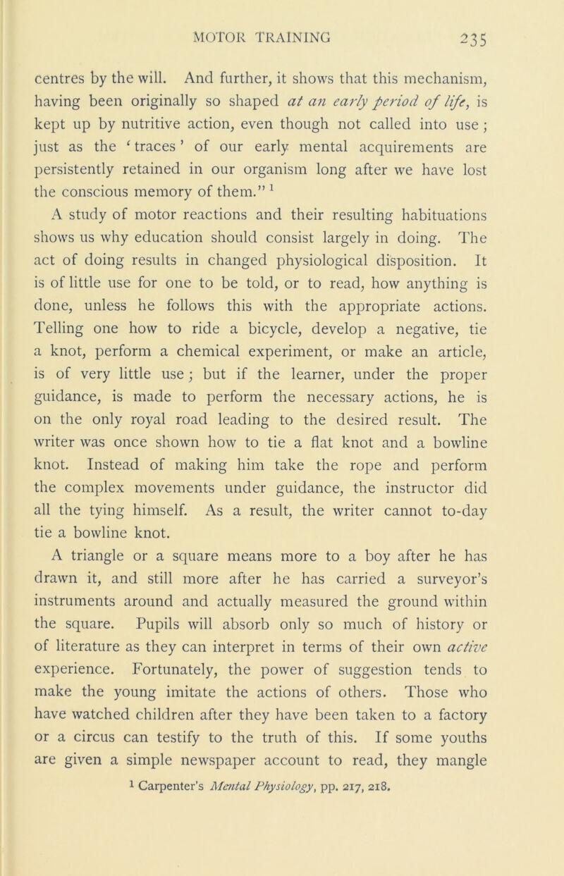 centres by the will. And further, it shows that this mechanism, having been originally so shaped at an early period of life, is kept up by nutritive action, even though not called into use ; just as the ‘ traces ’ of our early mental acquirements are persistently retained in our organism long after we have lost the conscious memory of them.” 1 A study of motor reactions and their resulting habituations shows us why education should consist largely in doing. The act of doing results in changed physiological disposition. It is of little use for one to be told, or to read, how anything is done, unless he follows this with the appropriate actions. Telling one how to ride a bicycle, develop a negative, tie a knot, perform a chemical experiment, or make an article, is of very little use; but if the learner, under the proper guidance, is made to perform the necessary actions, he is on the only royal road leading to the desired result. The writer was once shown how to tie a flat knot and a bowline knot. Instead of making him take the rope and perform the complex movements under guidance, the instructor did all the tying himself. As a result, the writer cannot to-day tie a bowline knot. A triangle or a square means more to a boy after he has drawn it, and still more after he has carried a surveyor’s instruments around and actually measured the ground within the square. Pupils will absorb only so much of history or of literature as they can interpret in terms of their own active experience. Fortunately, the power of suggestion tends to make the young imitate the actions of others. Those who have watched children after they have been taken to a factory or a circus can testify to the truth of this. If some youths are given a simple newspaper account to read, they mangle 1 Carpenter’s Mental Physiology, pp. 217, 218.