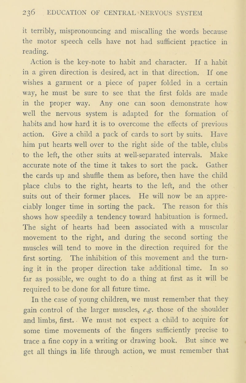 it terribly, mispronouncing and miscalling the words because the motor speech cells have not had sufficient practice in reading. Action is the key-note to habit and character. If a habit in a given direction is desired, act in that direction. If one wishes a garment or a piece of paper folded in a certain way, he must be sure to see that the first folds are made in the proper way. Any one can soon demonstrate how well the nervous system is adapted for the formation of habits and how hard it is to overcome the effects of previous action. Give a child a pack of cards to sort by suits. Have him put hearts well over to the right side of the table, clubs to the left, the other suits at well-separated intervals. Make accurate note of the time it takes to sort the pack. Gather the cards up and shuffle them as before, then have the child place clubs to the right, hearts to the left, and the other suits out of their former places. He will now be an appre- ciably longer time in sorting the pack. The reason for this shows how speedily a tendency toward habituation is formed. The sight of hearts had been associated with a muscular movement to the right, and during the second sorting the muscles will tend to move in the direction required for the first sorting. The inhibition of this movement and the turn- ing it in the proper direction take additional time. In so far as possible, we ought to do a thing at first as it will be required to be done for all future time. In the case of young children, we must remember that they gain control of the larger muscles, e.g. those of the shoulder and limbs, first. We must not expect a child to acquire for some time movements of the fingers sufficiently precise to trace a fine copy in a writing or drawing book. But since we get all things in life through action, we must remember that