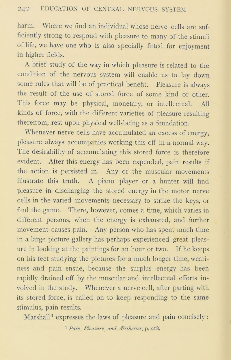 harm. Where we find an individual whose nerve cells are suf- ficiently strong to respond with pleasure to many of the stimuli of life, we have one who is also specially fitted for enjoyment in higher fields. A brief study of the way in which pleasure is related to the condition of the nervous system will enable us to lay down some rules that will be of practical benefit. Pleasure is always the result of the use of stored force of some kind or other. This force may be physical, monetary, or intellectual. All kinds of force, with the different varieties of pleasure resulting therefrom, rest upon physical well-being as a foundation. Whenever nerve cells have accumulated an excess of energy, pleasure always accompanies working this off in a normal way. The desirability of accumulating this stored force is therefore evident. After this energy has been expended, pain results if the action is persisted in. Any of the muscular movements illustrate this truth. A piano player or a hunter will find pleasure in discharging the stored energy in the motor nerve cells in the varied movements necessary to strike the keys, or find the game. There, however, comes a time, which varies in different persons, when the energy is exhausted, and further movement causes pain. Any person who has spent much time in a large picture gallery has perhaps experienced great pleas- ure in looking at the paintings for an hour or two. If he keeps on his feet studying the pictures for a much longer time, weari- ness and pain ensue, because the surplus energy has been rapidly drained off by the muscular and intellectual efforts in- volved in the study. Whenever a nerve cell, after parting with its stored force, is called on to keep responding to the same stimulus, pain results. Marshall1 expresses the laws of pleasure and pain concisely: