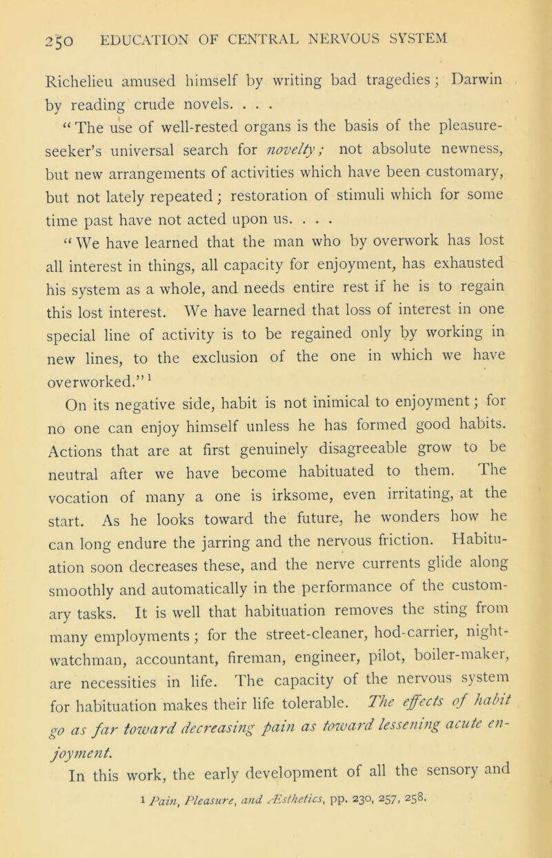 Richelieu amused himself by writing bad tragedies; Darwin by reading crude novels. . . . “ The use of well-rested organs is the basis of the pleasure- seeker’s universal search for novelty; not absolute newness, but new arrangements of activities which have been customary, but not lately repeated; restoration of stimuli which for some time past have not acted upon us. . . . “ We have learned that the man who by overwork has lost all interest in things, all capacity for enjoyment, has exhausted his system as a whole, and needs entire rest it he is to regain this lost interest. We have learned that loss of interest in one special line of activity is to be regained only by working in new lines, to the exclusion of the one in which we have overworked.”1 On its negative side, habit is not inimical to enjoyment; for no one can enjoy himself unless he has formed good habits. Actions that are at first genuinely disagreeable grow to be neutral after we have become habituated to them. Ihe vocation of many a one is irksome, even irritating, at the start. As he looks toward the future, he wonders how he can long endure the jarring and the nervous friction. Habitu- ation soon decreases these, and the nerve currents glide along smoothly and automatically in the performance of the custom- ary tasks. It is well that habituation removes the sting fiom many employments; for the street-cleaner, hod-carrier, night- watchman, accountant, fireman, engineer, pilot, boiler-maker, are necessities in life. The capacity of the nervous system for habituation makes their life tolerable. The effects of habit go as far toward decreasing pain as toward lessening acute en- joyment. In this work, the early development of all the sensory and 1 Pain, Pleasure, and /Esthetics, pp. 230, 257, 258.