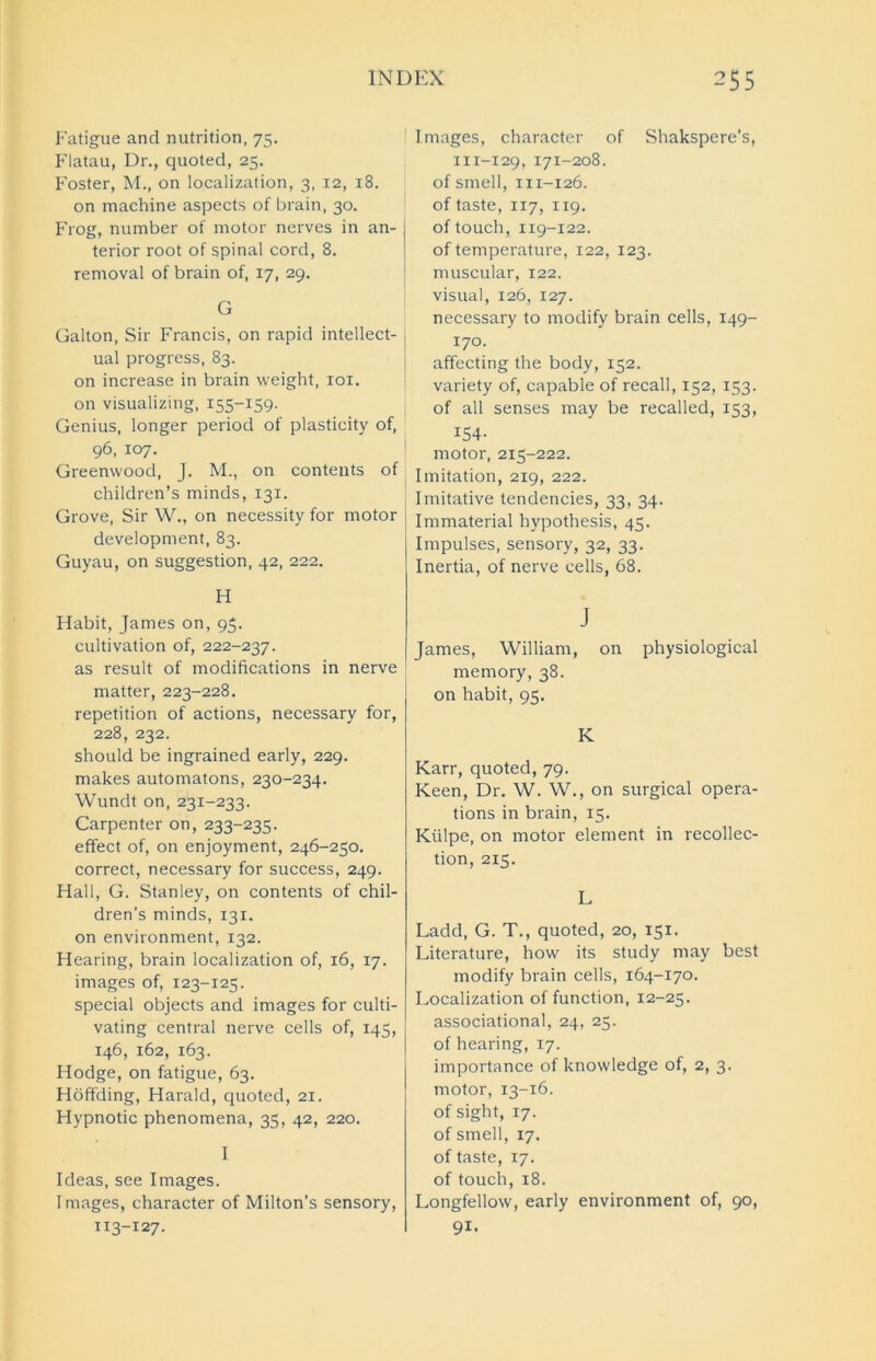 Fatigue and nutrition, 75. Flatau, Dr., quoted, 25. Foster, M., on localization, 3, 12, 18. on machine aspects of brain, 30. Frog, number of motor nerves in an- terior root of spinal cord, 8. removal of brain of, 17, 29. G Galton, Sir Francis, on rapid intellect- ual progress, 83. on increase in brain weight, iox. on visualizing, 155-159- Genius, longer period of plasticity of, 96, 107. Greenwood, J. M., on contents of children’s minds, 131. Grove, Sir W., on necessity for motor development, 83. Guyau, on suggestion, 42, 222. H Habit, James on, 95. cultivation of, 222-237. as result of modifications in nerve matter, 223-228. repetition of actions, necessary for, 228, 232. should be ingrained early, 229. makes automatons, 230-234. Wundt on, 231-233. Carpenter on, 233-235. effect of, on enjoyment, 246-250. correct, necessary for success, 249. Hall, G. Stanley, on contents of chil- dren’s minds, 131. on environment, 132. Hearing, brain localization of, 16, 17. images of, 123-125. special objects and images for culti- vating central nerve cells of, 145, 146, 162, 163. Hodge, on fatigue, 63. Hoffding, Harald, quoted, 21. Hypnotic phenomena, 35, 42, 220. I Ideas, see Images. I mages, character of Milton’s sensory, 113-127. Images, character of Shakspere’s, m-129, 171-208. of smell, 111-126. of taste, 117, 119. of touch, 119-122. of temperature, 122, 123. muscular, 122. visual, 126, 127. necessary to modify brain cells, 149- 170. affecting the body, 152. variety of, capable of recall, 152, 153. of all senses may be recalled, 153, 154- motor, 215-222. Imitation, 219, 222. Imitative tendencies, 33, 34. Immaterial hypothesis, 45. Impulses, sensory, 32, 33. Inertia, of nerve cells, 68. J James, William, on physiological memory, 38. on habit, 95. K Karr, quoted, 79. Keen, Dr. W. W., on surgical opera- tions in brain, 15. Kiilpe, on motor element in recollec- tion, 2x5. L Ladd, G. T., quoted, 20, 151. Literature, how its study may best modify brain cells, 164-170. Localization of function, 12-25. associational, 24, 25. of hearing, 17. importance of knowledge of, 2, 3. motor, 13-16. of sight, 17. of smell, 17. of taste, 17. of touch, 18. Longfellow, early environment of, 90, 91.